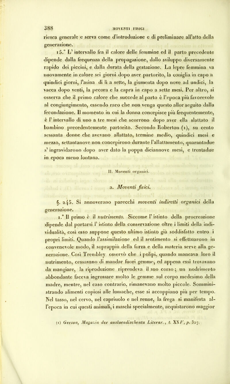 riesca generale e serva come d’introduzione e di preliminare all’alto della generazione. i5.” L’intervallo fra il calore delle femmine ed il parto precedente dipende dalla frequenza della propagazione, dallo sviluppo diversamente rapido dei piccini, e dalla durata della gestazione. La lepre femmina va nuovamente in calore sei giorni dopo aver partorito, la coniglia in capo a quindici giorni, l’asina di lì a sette, la giumenta dopo nove ad undici, la vacca dopo venti, la pecora e la capra in capo a sette mesi. Per altro, si osserva che il primo calore che succede al parto è l’epoca più favorevole al congiungimento, essendo raro che non venga questo allor seguito dalla fecondazione. Il momento in cui la donna concepisce più frequentemente, è l’intervallo di uno a tre mesi che scorrono dopo aver ella slattato il bambino precedentemente partorito. Secondo Roberton (i), su cento sessanta donne che avevano allattato, termine medio, quindici mesi e mezzo, settanlanove non concepirono durante l’allatlamento, quarantadue s’ingravidarono dopo aver dato la poppa diciannove mesi, e Irentadue in epoca meno lontana. IL Moventi organici, a. Pioventi fisici. §.245. Si annoverano parecchi moventi indiretti organici della generazione. i.” Il primo è il nutrimento. Siccome l’istinto della procreazione dipende dal portarsi l’ istinto della conservazione oltre i limiti della indi- vidualità, così esso suppone questo ultimo istinto già soddisfatto entro i propri limiti. Quando l’assimilazione ed il sentimento si effettuarono in convenevole modo, il soprappiù della forza e della materia serve alla ge- nerazione. Così Trenihley osservò che i polipi, quando mancava loro il nutrimento, cessavano di mandar fuori gemme, ed appena essi trovavano da mangiare, la riproduzione riprendeva il suo corso *, un nodrimento abbondante faceva ingrossare molto le gemme sul corpo medesimo della madre, mentre, nel caso contrario, rimanevano molto piccole. Sommini- strando alimenti copiosi alle lumache, esse si accoppiano più per tempo. Nel tasso, nel cervo, nel capriuolo e nel renne, la frega si manifesta al- Fepoca in cui questi animali, i maschi specialmente, acquistarono maggior (i) Gerson, Magazin der auslaendischentu Literar. L /j. 327.