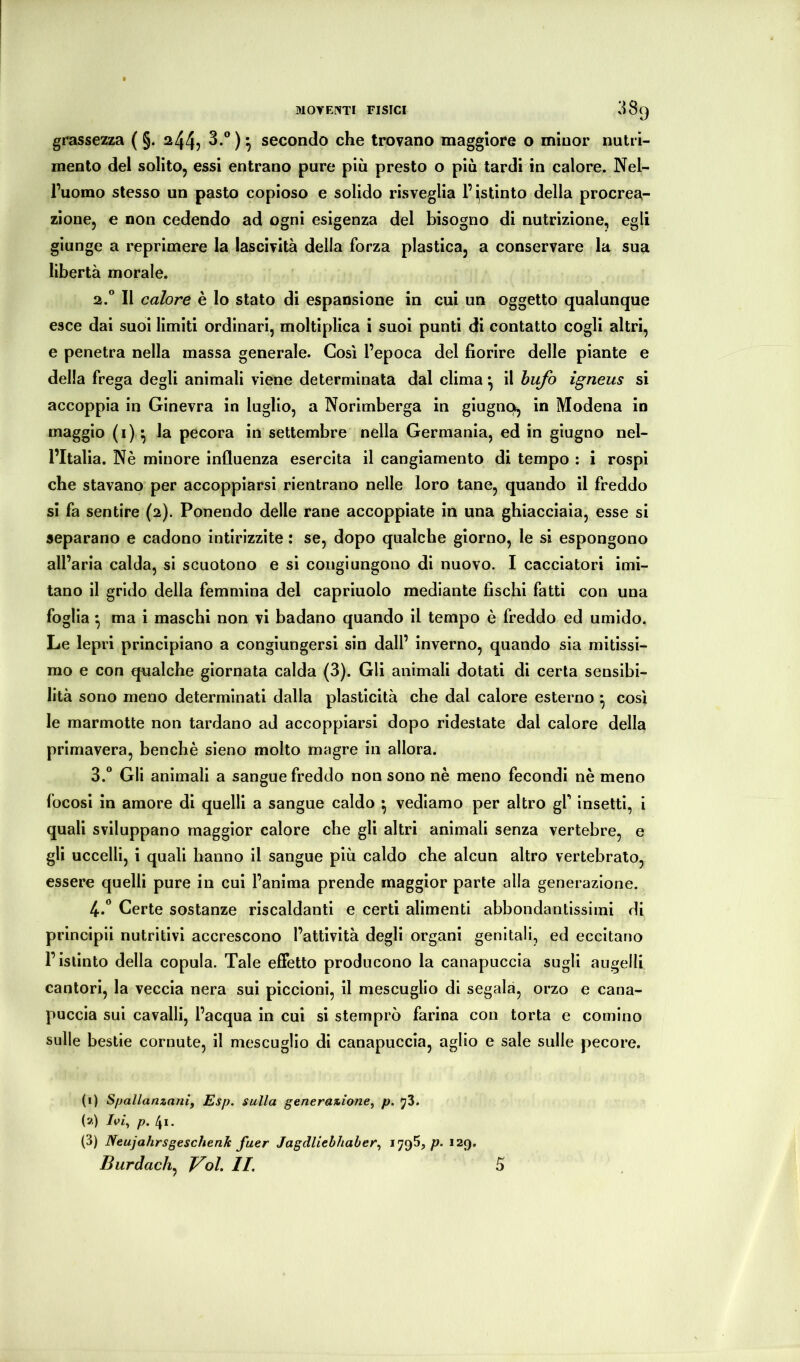 grassc2za ( §. 244? 3.®)^ secondo che trovano maggiore o minor nntrì- mento del solito, essi entrano pure più presto o più tardi in calore. Nel- l’uomo stesso un pasto copioso e solido risveglia l’estinto della procrea- zione, e non cedendo ad ogni esigenza del bisogno di nutrizione, egli giunge a reprimere la lascività della forza plastica, a conservare la sua libertà morale. 2. “ Il calore è lo stato di espansione in cui un oggetto qualunque esce dai suoi limiti ordinari, moltiplica i suoi punti di contatto cogli altri, e penetra nella massa generale. Così l’epoca del fiorire delle piante e della frega degli animali viene determinata dal clima *, il bufo igneus si accoppia in Ginevra in luglio, a Norimberga in giugnck^ in Modena in maggio (i) ^ la pecora in settembre nella Germania, ed in giugno nel- l’Italia. Nè minore influenza esercita il cangiamento di tempo : i rospi che stavano per accoppiarsi rientrano nelle loro tane, quando il freddo si fa sentire (2). Ponendo delle rane accoppiate in una ghiacciaia, esse si separano e cadono intirizzite : se, dopo qualche giorno, le si espongono all’aria calda, si scuotono e si congiungono di nuovo. I cacciatori imi- tano il grido della femmina del capriuolo mediante fischi fatti con una foglia *, ma i maschi non vi badano quando il tempo è freddo ed umido. Le lepri principiano a congiungersi sin dall’ inverno, quando sia mitissi- mo e con qualche giornata calda (3). Gli animali dotati di certa sensibi- lità sono meno determinati dalla plasticità che dal calore esterno ^ così le marmotte non tardano ad accoppiarsi dopo ridestate dal calore della primavera, benché sieno molto magre in allora. 3. “ Gli animali a sangue freddo non sono nè meno fecondi nè meno focosi in amore di quelli a sangue caldo • vediamo per altro gf insetti, i quali sviluppano maggior calore che gli altri animali senza vertebre, e gli uccelli, i quali hanno il sangue più caldo che alcun altro vertebrato, essere quelli pure in cui l’anima prende maggior parte alla generazione. 4. ** Certe sostanze riscaldanti e certi alimenti abbondantissimi di principii nutritivi accrescono l’attività degli organi genitali, ed eccitano l’istinto della copula. Tale effetto producono la canapuccia sugli augelli cantori, la veccia nera sui piccioni, il mescugUo di segala, orzo e cana- puccia sui cavalli, l’acqua in cui si stemprò farina con torta e cornino sulle bestie cornute, il mescuglio di canapuccia, aglio e sale sulle pecore. (i) Spallanzani, Esp. sulla generazione, p, y3. (a) Ivi, p. [\i. (3) Neujahrsgeschenk fuer Jagdliebhaher, p. 129. Burdach^ Voh IL 5