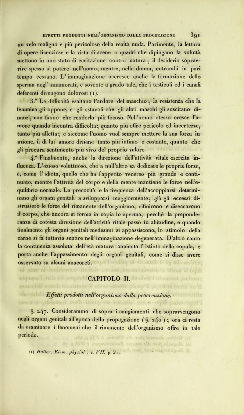 EFFETTI PRODOTTI NELl’oRGTANISMO DALLA PROCREAZIONE 3g t un Telo maligno è più pericoloso della realtà nuda. Parimente, la lettura di opere licenziose e la vista di scene o quadri che dipingano la voluttà mettono in uno stato di eccitazione contro natura ^ il desiderio soprav- vive spesso al potere nell’uomo, mentre, nella donna, entrambi in pari tempo cessano. L’immaginazione accresce anche la formazione dello sperma negl’ innamorati, e sovente a grado tale, che i testicoli ed i canali deferenti divengono dolorosi (i). 3.  Le difficoltà esaltano l’ardore del maschio ; la resistenza che la femmina gli oppone, e gli ostacoli che gli altri maschi gli suscitano di- nanzi, non fanno che renderlo più focoso. Nell’uomo stesso cresce l’a- more quando incontra difficoltà*, quanto più offre pericolo ed incertezze, tanto più alletta *, e siccome l’uomo vuol sempre mettere la sua forza in azione, il di lui amore diviene tanto più intimo e costante, quanto che gli procura sentimento più vivo del proprio valore. 4. ” Finalmente, anche la direzione dell’attività vitale esercita in- fluenza. L’ozioso voluttuoso, che a nuli’altro sa dedicare le proprie forze, è, come l’idiota, quell® che ha l’appetito venereo più grande e conti- nuato, mentre l’attività del corpo e della mente mantiene le forze nell’e- quilibrio normale. La precocità e la frequenza dell’accoppiarsi determi- nano gli organi genitali a svilupparsi maggiormente^ già gli eccessi di- strussero le forze del rimanente dell’organismo, rifinirono e diseccarono il corpo, che ancora si forma in copia lo sperma, perchè la preponde- ranza di cotesta direzione dell’attività vitale passò in abitudine, e quando finalmente gli organi genitali medesimi si appassiscono, lo stimolo della carne si fa tuttavia sentire nell’ immaginazione degenerata. D’altro canto la continenza assoluta dell’età matura annienta P istinto della copula, e porta anche l’appassimento degli organi genitali, come si disse avere osservato su alcuni anacoreti. CAPITOLO II. Effetti prodotti nelPorganismo dalla procreazione. §. 247* Considerammo di sopra i cangiamenti che sopravvengono negli organi genitali all’epoca della propagazione ( §. 240 ) *, ora ci resta da esaminare i fenomeni che il rimanente dell’organismo offre in tale periodo.