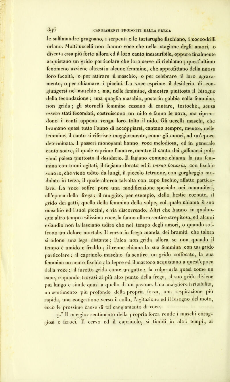 le sahimamire grugnano, i serpenti e le tartarughe fischiano, i coccodrilli urlano. Molti uccelli non hanno voce che nella stagione degli amori, o diventa essa più forte allora ed il loro canto inesauribile, oppure finalmente acquistano un grido particolare che loro serve di richiamo • quest’ultimo fenomeno avviene altresì in alcune femmine, che approfittano della nuova loro facoltà, o per attirare il maschio, o per celebrare il loro sgrava- mento, o per chiamare i piccini. La voce esprime il desiderio di con- giungersi nel maschio ^ ma, nelle femmine, dimostra piuttosto il bisogno della fecondazione ^ una quaglia maschio, posta in gabbia colla femmina, non grida ^ gli stornelli femmine cessano di cantare, tostochè, senza essere stati fecondati, costruiscono un nido e fanno le uova, ma ripren- dono i canti appena venga loro tolto il nido. Gli uccelli maschi, che bramano quasi tutto l’anno di accoppiarsi, cantano sempre, mentre, nelle leinmine, il canto si riferisce maggiormente, come gli amori, ad un’epoca determinata. I passeri monogami hanno voce melodiosa, ed in generale canto soave, il quale esprime l’amore,mentre il canto dei gallinacci poli- gami palesa piuttosto il desiderio. Il fagiano comune chiama la sua fem- mina con tuoni agitati, il fagiano dorato ed il tetrao bonasia^ con fischio sonoro, che viene udito da lungi, il piccolo tetraone, con gorgheggio mo- dulato in terza, il quale alterna talvolta con cupo fischio, affatto partico- lare. La voce soffre pure una modificazione speciale nei mammiferi, all’epoca della frega ^ il muggito, per esempio, delle bestie cornute, il gi ido dei gatti, quello della femmina della volpe, col quale chiama il suo maschio ed i suol piccini, e via discorrendo. Altri che hanno in qualun- (jue altro tempo esilissima voce, la fanno allora sentire strepitosa, ed alcuni eziandio non la lasciano udire che nel tempo degli amori, o quando sol- frono un dolore mortale. I! cervo in frega manda dei bramiti che talora si odono una lega distante •, l’alce non grida allora se non quando il tempo è umido e freddo *, il renne chiama la sua femmina con un grido particolare • il capriuolo maschio fa sentire un grido soffocato, la sua femmina un acuto fischio *, la lepre ed il martore acquistano a quest’epoca della voce*, il furetto grida come un gatto*, la volpe urla quasi come un cane, e quando trovasi al più alto punto della frega, il suo grido diviene più lungo e sìmile quasi a quello di un pavone. Una maggiore irritabilità, un sentimento più profondo della propria foiza, una respirazione più rapida, una congestione verso il collo, l’agitazione ed il bisogno del moto, ecco le prossime cause di tal cangiamento di voce. 9.° Il maggior sentimento della propria forza rende i maschi corag- giosi e feroci. Il cervo ed il capriuolo, sì timidi in altri tempi, si