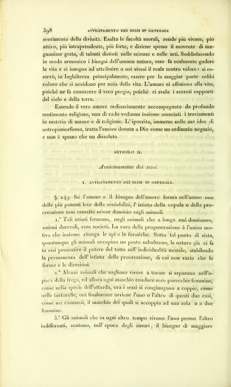 sentimento della divinità. Esalta le facoltà morali, rende più vivace, più attivo, più intraprendente, più forte, e diviene spesso il movente di ma- gnanime gesta, di talenti distinti nelle scienze e nelle arti. Soddisfacendo in modo armonico i bisogni dell’umana natura, esso fa realmente godere la vita e ci insegna ad attribuire a noi stessi il reale nostro valore : si os- servò, in Inghilterra principalmente, essere per la maggior parte celila coloro che si uccidono per noia della vita. L’amore ci affeziona alla vita, poiché ne fa conoscere il vero pregio, poiché ci svela i secreti rapporti del cielo e della terra. Essendo il vero amore ordinariamente accompagnato da profondo sentimento religioso, non di rado vediamo insieme associati i traviamenti in materia di amore e di religione. L’ipocrita, immerso nelle sue idee di antropomorfismo, tratta l’amore dovuto a Dio come un ordinario negozio, e non é spesso che un dissoluto. ARTICOLO II. Avvicinamento dei sesat. 1. avvicinamento dei sessi in gesneuale. §. Se l’amore o il bisogno dell’amore forma nell’uomo una delle più potenti levje della sociahililà^ l’istinto della copula o della pro- creazione non esercita minor dominio sugli animali. 1. “ Tali istinti formano, negli animali che a lungo essi dominano, unioni durevoli, vere società. La cura della progenerazione è l’unico mo- tivo che insieme ritenga le api e le formiche. Sotto tal punto di vista, quantunque gli animali occupino un posto subalterno, la natura già ci fa in essi presentire il potere del tutto sull’ individualità morale, stabilendo la permanenza dell’ istinto delta procreazione, di cui non varia che le forme e le direzioni. 2. *’ Alcuni animali che sogliono vivere a torme si separano nell’e- poca della frega, ed allora ogni maschio conduce seco parecchie femmine, come nella specie dell’ottarda, ora i sessi si congiungono a coppie, come nelle tortorelle, ora finalmente avviene l’uno o l’altro di questi due casi, come nei camoscii, il maschio del quali si accoppia ad una sola o a due fémmine. 3. “ Gli animali che in ogni altro tempo vivono l’uno presso l’altro ìndilicrenti, sentono, nell’ epoca degli amori , il bisogno di maggiore