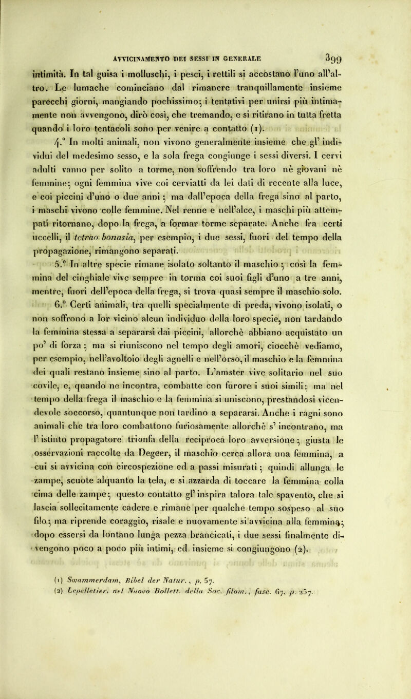 intimità. In tal guisa i molluschi, i pesci, 1 rettili si accostano l’uno all’al- tro. Le lumache cominciano dal rimanere tranquillamente insieme parecchi giorni, mangiando pochissimo^ i tentativi per unirsi più intima- mente non avvengono, dirò così, che tremando, e si ritirano in tutta fretta quando i loro tentacoli sono per venire a contatto (i). 4-** In molti animali, non vivono generalmente insieme che gl’ indi- vidui del medesimo sesso, e la sola frega conglnnge i sessi diversi. I cervi adulti vanno per solito a torme, non soffrendo tra loro nè giovani nè femmine* ogni femmina vive coi cerviattl da lei dati di recente alla luce, e coi piccini d’uno o due anni ^ ma dall’epoca della frega sino al parto, i maschi vivono colle femmine. Nel renne e nell’alce, i maschi più attem- pati ritornano, dopo la frega, a formar torme separate. Anche fra certi uccelli, il tetrao bonasia^ per esemplo, i due sessi, fuori del tempo della propagazione, rimangono separati. 5. ° In altre specie rimane isolato soltanto il maschio ^ così la fem- mina del cinghiale vive sempre in torma coi suoi figli d’uno a tre anni, mentre, fuori dell’epoca della frega, si trova quasi sempre il maschio solo. 6. ° Certi animali, tra quelli specialmente di preda, vivono isolati, o non solFrono a lor vicino alcun individuo della loro specie, non tardando la femmina stessa a separarsi dai piccini, allorché abbiano acquistato un po’ di forza • ma si riuniscono nel tempo degli amori, ciocché vediamo, per esempio, nell’avoltoio degli agnelli e nell’orso,il maschio eia femmina dei quali restano insieme sino al parto. L’amster vive solitario nel suo covile, e, quando ne incontra, combatte con furore i suoi simili* ma nel tempo della frega il maschio e la femmina si uniscono, prestandosi vicen- devole soccorso, quantunque non tardino a separarsi. Anche i ragni sono animali che tra loro combattono furiosamente allorché s’incontrano, ma l’istinto propagatore' trionfa della reciproca loro avversione *, giusta le osservazioni raccolte da Degeer, il maschio cerca allora una femmina, a cui si avvicina con circospezione ed a passi misurati • quindi allunga le zampe, scuote alquanto la tela, e si azzarda di toccare la femmina colla cima delle zampe*, questo contatto gl’inspira talora tale spavento, che si lascia sollecitamente cadere e rimane per qualche tempo sospeso al suo filo*, ma riprende coraggio, risale e nuovamente si avvicina alla femmin^v^ dopo essersi da lontano lunga pezza brancicati, i due sessi finalmente di- ' vengono poco a poco più intimi, ed insieme si congiungono (2). (t) Swnmmerdnm^ Bibel der Natur. ^ p. 57. (2) Lepeìletter. nel Nuovo Bollett. della Soc. /ìlom.., fase. 67, p. 2S7.