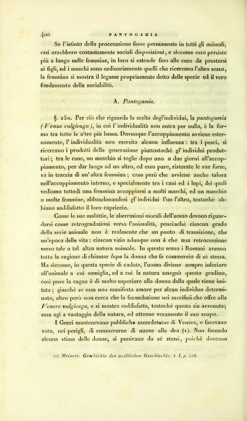 Se l’Istinto della procreazione fosse [)ermanente in tutti gli animalij essi avrebbero costantemente sociali disposizioni, e siccome esso persiste più a lungo nelle femmine, in loro si estende fino alle cure da prestarsi ai figli, ed i maschi sorto ordinariamente quelli che ricercano l’altro sesso j la femmina si mostra il legame propriamente detto delle specie ed il vero fondamento della sociabllitàè A. Pdniogamià, §. 2 5o, Per ciò che riguarda la scelta degl’individui, la paniogamià ( Venus viilgivagain cui l’individualità non entra per nulla, è la for- ma tra tutte le altre più bassa. Dovunque l’accoppiamento avviene ester- namente, l’individualità non esercita alcuna influenza : tra i pesci^ sì ricercano i prodotti della generazione piuttostoche gl’ individui produt- tori ^ tra le ranej un maschio si toglie dopo uno o due giorni all’accop- piamento, per dar luogo ad un altro, ed esso pure, ristorate le sue forze, va in traccia di un’ altra femmina ^ caso però che avviene anche talora nell’accoppiamento interno, e specialmente tra i cani ed i lupi, dei quali vediamo tuttodì una femmina accoppiarsi a molti maschi, ed un maschio a molte femmine, abbandonandosi gl’ individui l’un l’altro, tostoehè ab- biano soddisfatto il loro capriccio. Come le sue malattie, le aberrazioni morali delFuomo devono riguar- darsi come retrogradazioni verso l’animalità, posciachè ciascun grado della serie animale non è realmente che un punto di transizione, che un’epoca della vita : ciascun vizio adunque non è che Una retrocessione verso tale o tal altra natura animale. In questo senso i Romani aveano tutta la ragione di chiamar lupa la donna che fa commercio di sè stessa. Ma siccome, in questa specie di cadute, l’uomo diviene sempre inferiore all’animale a cui somiglia, ed a cui la natura assegnò questo gradino, così pure la cagna è di molto superiore alla donna dalla quale viene imi- tata * giacché se essa non manifesta amore per alcun individuo determi- nato, altro però non cerca che la fecondazione nei sacrlfìcii che offre alla Venere vulgivaga^ e si mostra soddisfatta, tostochè questa sia avvenuta^ essa agì a vantaggio della natura, ed ottenne veramente il suo scopo. I Greci mantenevano pubbliche sacerdotesse di Venere, e facevano voto, nei perigli, di consacrarne di nuove alla dea (t). Non facendo alcuna stima delle donne, si punivano da sé stessi, poiché doveano (i) Metners. Cre»chìchte des weiblichen Geschlechts, t. /,/>.