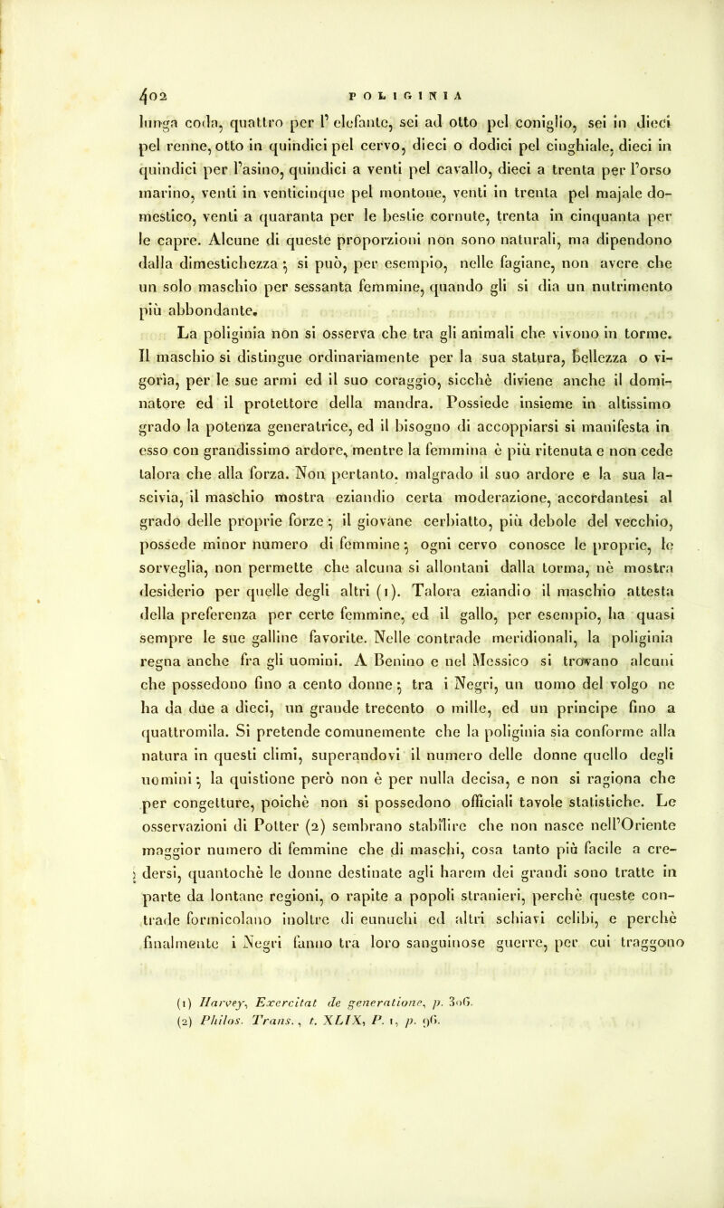 lunga coda, quattro per l’ elefante, sei ad otto pel coniglio, sei in dieci pel renne, otto in quindici pel cervo, dieci o dodici pel cinghiale, dieci in quindici per l’asino, quindici a venti pel cavallo, dieci a trenta per l’orso marino, venti in venticinque pel montone, venti in trenta pel majale do- mestico, venti a quaranta per le bestie cornute, trenta in cinquanta per le capre. Alcune di queste proporzioni non sono naturali, ma dipendono dalla dimestichezza • si può, per esempio, nelle fagiane, non avere che un solo maschio per sessanta femmine, quando gli si dia un nutrimento più abbondante. La poliginia non si osserva che tra gli animali che vivono in torme. Il maschio si distingue ordinariamente per la sua statura, bellezza o vi- gorìa, per le sue armi ed il suo coraggio, sicché diviene anche il domi- natore ed il protettore della mandra. Possiede insieme in altissimo grado la potenza generatrice, ed il bisogno di accoppiarsi si manifesta in esso con grandissimo ardore, mentre la femmina è più ritenuta e non cede talora che alla forza. Non pertanto, malgrado il suo ardore e la sua la- scivia, il maschio mostra eziandio certa moderazione, accordantesi al grado delle proprie forze *, il giovane cerbiatto, più debole del vecchio, possedè minor numero di femmine ^ ogni cervo conosce le proprie, le sorveglia, non permette che alcuna si allontani dalla torma, nè mostra desiderio per quelle degli altri (i). Talora eziandio il maschio attesta della preferenza per certe femmine, ed il gallo, per esempio, ha quasi sempre le sue galline favorite. Nelle contrade meridionali, la poliginia regna anche fra gli uomini. A Benino e nel Messico si trovano alcuni che possedono fino a cento donne ^ tra i Negri, un uomo del volgo ne ha da due a dieci, un grande trecento o mille, ed un principe fino a quattromila. Si pretende comunemente che la poliginia sia conforme alla natura in questi climi, superandovi il numero delle donne quello degli uomini^ la quistione però non è per nulla decisa, e non si ragiona che per congetture, poiché non si possedono officiali tavole statistiche. Le osservazioni di Potter (2) sembrano stabilire che non nasce nell’Oriente maggior numero di femmine che di maschi, cosa tanto più facile a cre- I dersi, quantochè le donne destinate agli harem dei grandi sono tratte in parte da lontane regioni, o rapite a popoli stranieri, perchè queste con- trade formicolano inoltre di eunuchi ed altri schiavi celibi, e perchè finalmente i Negri fanno tra loro sanguinose guerre, per cui traggono (1) Har^ey^ Excrcltat de generntione^ p. 3oG. (2) Pliìlos. Trans. ^ t. XLIX-, P. i, p. 9G.
