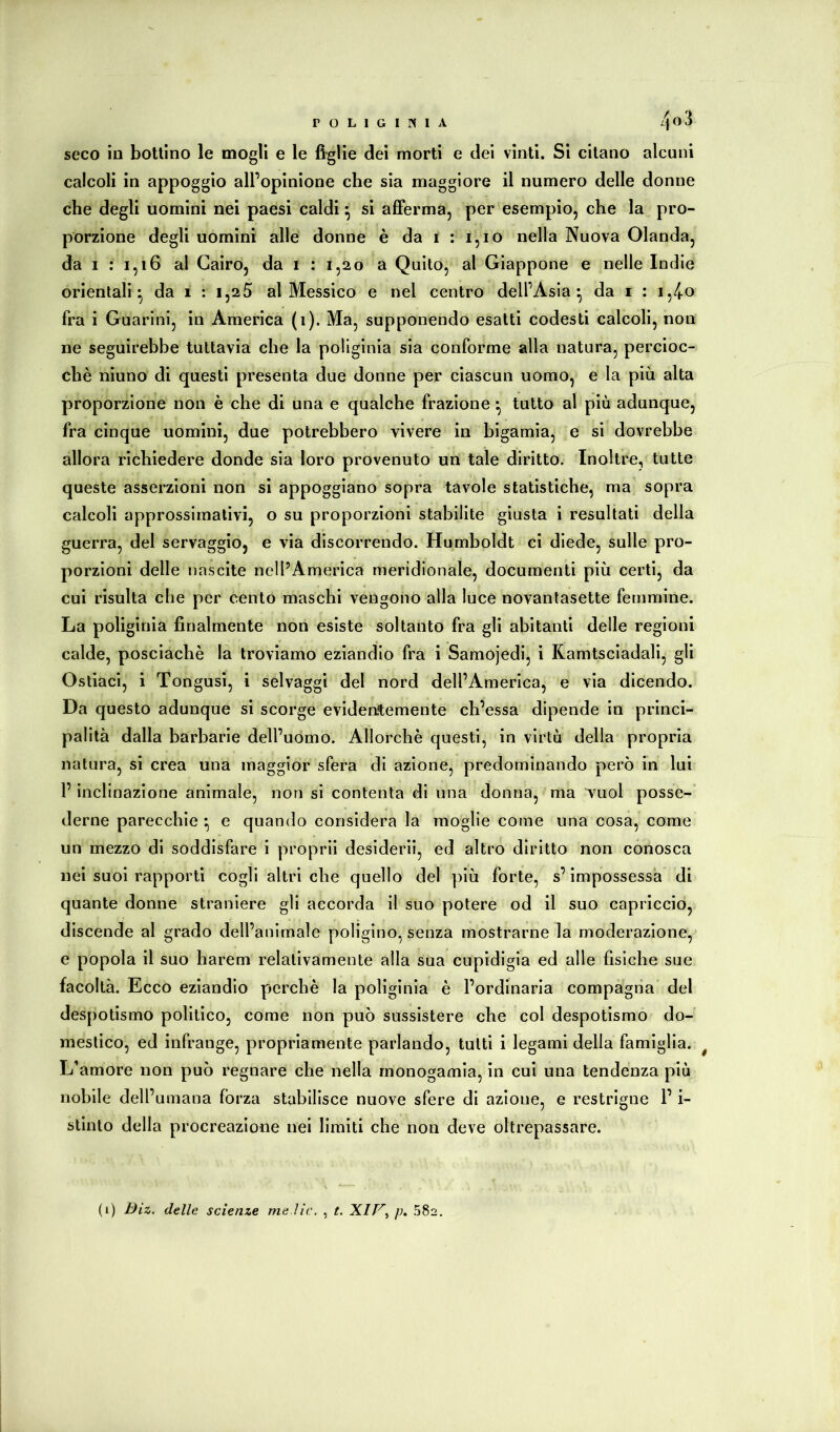 seco in bottino le mogli e le figlie dei morti e dei vinti. Si citano alcuni calcoli in appoggio all’opinione che sìa maggiore il numero delle donne che degli uomini nei paesi caldi ^ si afferma, per esempio, che la pro- porzione degli uomini alle donne è da i : i,io nella Nuova Olanda, da I : 1,16 al Cairo, da i : 1,20 a Quito, al Giappone e nelle Indie orientali^ da 1 : 1,25 al Messico e nel centro dell’Asia^ da i : i,/(.o fra i Guarini, in America (1). Ma, supponendo esatti codesti calcoli, non ne seguirebbe tuttavia che la poliginia sia conforme alla natura, percioc- ché niuno di questi presenta due donne per ciascun uomo, e la più alta proporzione non è che di una e qualche frazione ^ tutto al più adunque, fra cinque uomini, due potrebbero vivere in bigamia, e si dovrebbe allora richiedere donde sìa loro provenuto un tale diritto. Inoltre, tutte queste asserzioni non si appoggiano sopra tavole statistiche, ma sopra calcoli approssimativi, o su proporzioni stabilite giusta i resultati della guerra, del servaggio, e via discorrendo. Humboldt ci diede, sulle pro- porzioni delle nascite nell’America meridionale, documenti più certi, da cui risulta che per cento maschi vengono alla luce novanlasette femmine. La poliginia finalmente non esiste soltanto fra gli abitanti delle regioni calde, posciachè la troviamo eziandio fra i Samojedi, i Ramtsciadali, gli Ostiaci, i Tongusi, i selvaggi del nord dell’America, e via dicendo. Da questo adunque si scorge evidentemente ch’essa dipende in princi- palità dalla barbarie dell’uomo. Allorché questi, in virtù della propria natura, si crea una maggior sfera di azione, predominando però in luì l’inclinazione animale, non si contenta di una donna, ma vuol posse- derne parecchie ^ e quando considera la moglie come una cosà, come un mezzo di soddisfare i proprll desideri!, ed altro diritto non conosca nei suoi rapporti cogli altri che quello del più forte, s’impossessa di quante donne straniere gli accorda il suo potere od il suo capriccio, discende al grado dell’animale poligino, senza mostrarne la moderazione, e popola il suo harem relativamente alla sua cupidigia ed alle fisiche sue facoltà. Ecco eziandio perché la poliginia é l’ordinaria compagna del despotismo politico, come non può sussistere che col despotlsmo do- mestico, ed infrange, propriamente parlando, tutti i legami delia famiglia. ^ L’amore non può regnare che nella monogamia, in cui una tendenza più nobile dell’umana forza stabilisce nuove sfere di azione, e restrigne l’i- slinto della procreazione nel limiti che non deve oltrepassare. (i) Biz. delle scienze me.lic. , t. XI/;. 582.