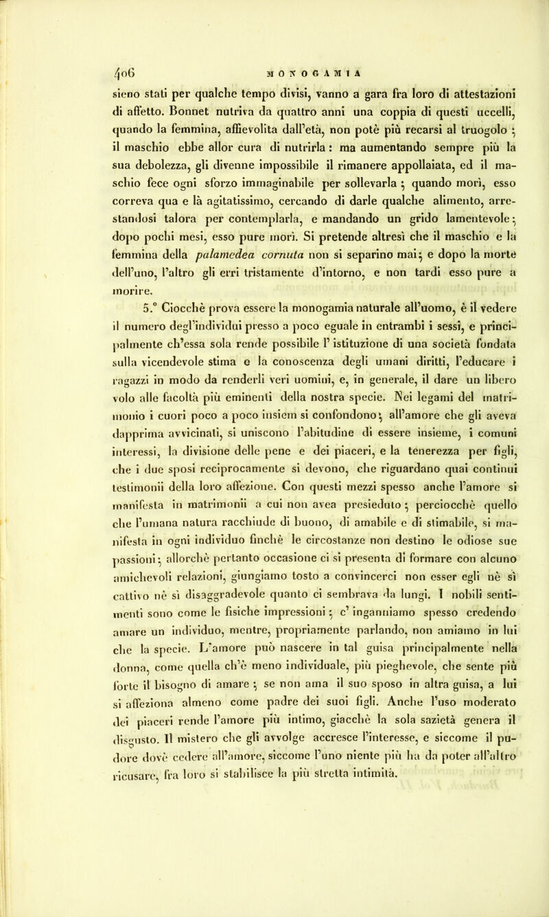 sieno stati per qualche tempo divisi, vanno a gara fra loro di attestazioni di affetto. Bonnet nutriva da quattro anni una coppia di questi uccelli, quando la femmina, affievolita dall’età, non potè più recarsi al truogolo ^ il maschio ebbe allor cura di nutrirla : ma aumentando sempre più la sua debolezza, gli divenne impossibile il rimanere appollaiata, ed il ma- schio fece ogni sforzo immaginabile per sollevarla ^ quando morì, esso correva qua e là agitatissimo, cercando di darle qualche alimento, arre- standosi talora per contemplarla, e mandando un grido lamentevole^ dopo pochi mesi, esso pure morì. Si pretende altresì che il maschio e la femmina della palamedea cornuta non si separino mai^ e dopo la morte dell’uno, l’altro gli erri tristamente d’intorno, e non tardi esso pure a morire. 5.“ Ciocché prova essere la monogamia naturale all’uomo, è il vedere il numero degl’individui presso a poco eguale in entrambi i sessi, e princi- palmente ch’essa sola rende possibile l’istituzione di una società fondata sulla vicendevole stima e la conoscenza degli umani diritti, l’educare i ragazzi in modo da renderli veri uomini, e, in generale, il dare un libero volo alle facoltà più eminenti della nostra specie. Nei legami del matri- monio i cuori poco a poco insiem si confondono^ all’amore che gli aveva dapprima avvicinali, si uniscono l’abitudine di essere insieme, i comuni interessi, la divisione delle pene e dei piaceri, e la tenerezza per figli, che i due sposi reciprocamente si devono, che riguardano quai continui leslimonii della loro affezione. Con questi mezzi spesso anche l’amore si manifesta in matrimonii a cui non avea presieduto ^ perciocché quello che l’umana natura racchiude di buono, di amabile e di stimabile, si ma- nifesta in ogni individuo finché le circostanze non destino le odiose sue passioni’, allorché pertanto occasione ci si presenta di formare con alcuno amichevoli relazioni, giungiamo tosto a convincerci non esser egli nè sì cattivo nè sì disaggradevole quanto ci sembrava da lungi. I nobili senti- menti sono come le fìsiche impressioni * c’ inganniamo spesso credendo amare un individuo, mentre, propriamente parlando, non amiamo in lui che la specie. L’amore può nascere in tal guisa principalmente nella donna, come quella ch’é meno individuale, più pieghevole, che sente più forte il bisogno di amare *, se non ama il suo sposo in altra guisa, a lui si affeziona almeno come padre del suol figli. Anche l’uso moderato dei piaceri rende l’amore più intimo, giacché la sola sazietà genera il disgusto. Il mistero che gli avvolge accresce l’interesse, e siccome il pu- dore dovè cedere all’amore, siccome l’uno niente più ha da poter all’altro ricusare, fra loro si stabilisce la più stretta intimità.