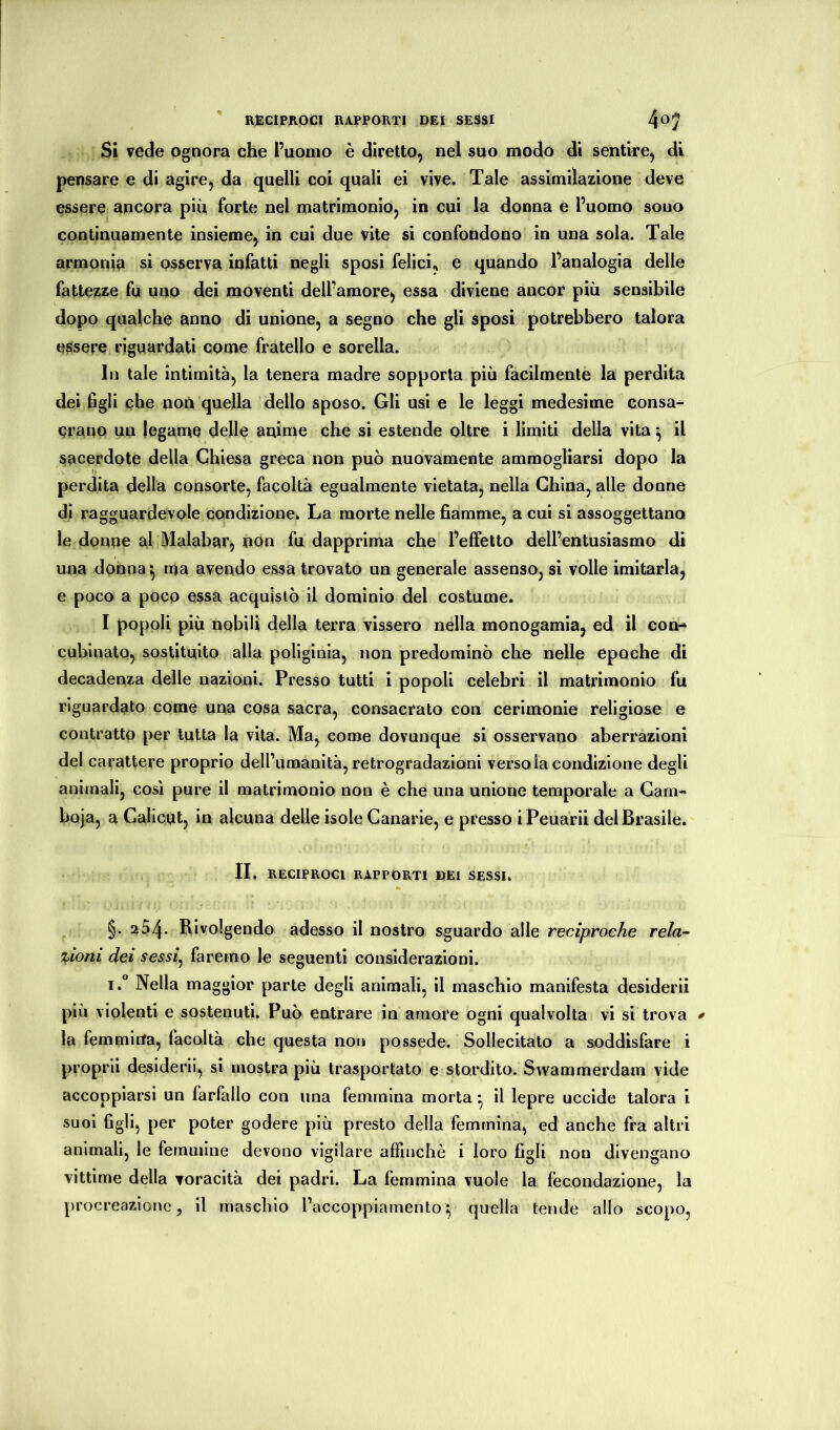 Si vede ognora che l’uomo è diretto, nel suo modo di sentire, di pensare e di agire, da quelli coi quali ei vive. Tale assimilazione deve essere ancora piu forte nel matrimonio, in cui la donna e l’uomo sono continuamente insieme, in cui due vite si confondono in una sola. Tale armonia si osserva infatti negli sposi felici, e quando l’analogia delle fattezze fu uno dei moventi dell’amore, essa diviene ancor più sensibile dopo qualche anno di unione, a segno che gli sposi potrebbero talora essere riguardati come fratello e sorella. In tale intimità, la tenera madre sopporta più facilmente la perdita dei figli che non quella dello sposo. Gli usi e le leggi medesime consa^ erano un legame delle anime che si estende oltre i limiti della vita ^ il sacerdote della Chiesa greca non può nuovamente ammogliarsi dopo la perdita della consorte, facoltà egualmente vietata, nella China, alle donne di ragguardevole condizione. La morte nelle fiamme, a cui si assoggettano le donne al Malabar, non fu dapprima che l’effetto dell’entusiasmo di una donna ^ ma avendo essa trovato un generale assenso, si volle imitarla, e poco a poco essa acquistò il dominio del costume. I popoli più nobili della terra vissero nella monogamia, ed il con- cubinato, sostituito alla poliginia, non predominò che nelle epoche di decadenza delle nazioni. Presso tutti i popoli celebri il matrimonio fu riguardalo come una cosa sacra, consacrato con cerimonie religiose e contratto per tutta la vita. Ma, come dovunque si osservano aberrazioni del carattere proprio deirumanità, retrogradazioni verso la condizione degli animali, cosi pure il matrimonio non è che una unione temporale a Cam- boja, a Calicut, in alcuna delle isole Canarie, e presso iPeuarii del Brasile. II. RECIPROCI RAPPORTI DEI SESSI. §. 254. Rivolgendo adesso il nostro sguardo alle reciptoche rela-- zioni dei sessi^ faremo le seguenti considerazioni. iNella maggior parte degli animali, il maschio manifesta desiderii più violenti e sostenuti. Può entrare in amore ogni qualvolta vi si trova * la femmirfa, facoltà che questa non possedè. Sollecitato a soddisfare i propini desiderii, si mostra più trasportalo e stordito. Swammerdam vide accoppiarsi un farlallo con lina femmina morta ^ il lepre uccide talora i suoi figli, per poter godere più presto della femmina, ed anche fra altri animali, le femmine devono vigilare affincliè i loro figli non divengano vittime della voracità dei padri. La femmina vuole la fecondazione, la procreazione, il maschio l’accoppiamento^ quella tende allo scopo,