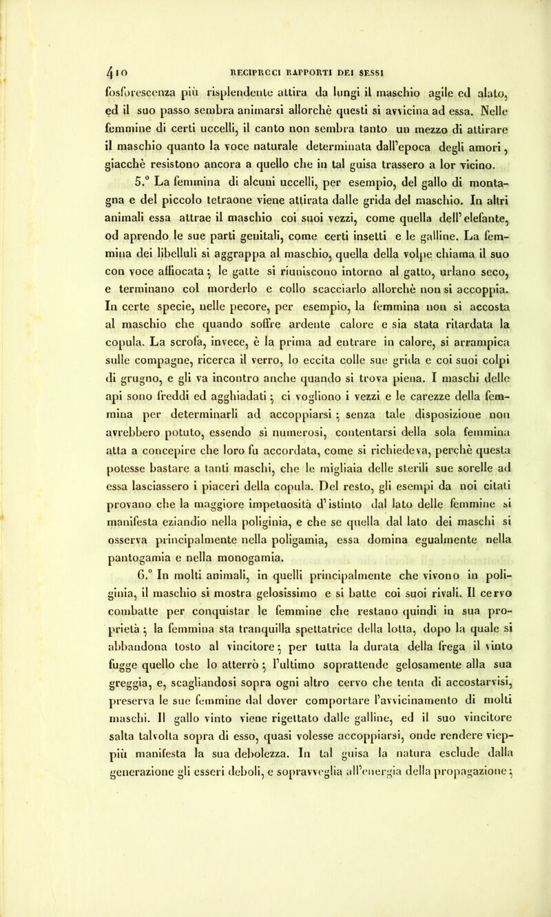 fosforescenza più risplendenle attira da lungi il maschio agile ed alato, ed il suo passo sembra animarsi allorché questi si avvicina ad essa. Nelle fémmine di certi uccelli, il canto non sembra tanto un mezzo di attirare il maschio quanto la voce naturale determinata dall’epoca degli amori, giacché resistono ancora a quello che in tal guisa trassero a lor Ticino. 5»^ La femmina di alcuni uccelli, per esempio, del gallo di monta- gna e del piccolo tetraone viene attirata dalle grida del maschio. In altri animali essa attrae il maschio coi suoi vezzi, come quella dell’elefante, od aprendo le sue parti genitali, come certi insetti e le galline. La fem- mina dei libelluli si aggrappa al maschio, quella della volpe chiama il suo con voce affiocata ^ le gatte si riuniscono intorno al gatto, urlano seco, e terminano col morderlo e collo scacciarlo allorché non si accoppia. In certe specie, nelle pecore, per esempio, la femmina non si accosta al maschio che quando soffre ardente calore e sia stata ritardata la copula. La scrofa, invece, é la prima ad entrare in calore, si arrampica sulle compagne, ricerca il verro, lo eccita colle sue grilla e coi suoi colpi di grugno, e gli va incontro anche quando si trova piena. I maschi delle api sono freddi ed agghiadati ^ ci vogliono i vezzi e le carezze della fem- mina per determinarli ad accoppiarsi • senza tale disposizione non avrebbero potuto, essendo sì numerosi, contentarsi della sola femmina atta a concepire che loro fu accordata, come si richiedeva, perché questa potesse bastare a tanti maschi, che le migliaia delle sterili sue sorelle ad essa lasciassero i piaceri della copula. Del resto, gli esempi da noi citati provano che la maggiore impetuosità d’istinto dal lato delle femmine si manifesta eziandio nella poliginia, e che se quella dal lato dei maschi si osserva principalmente nella poligamia, essa domina egualmente nella pantogamla e nella monogamia. 6.” In molti animali, in quelli principalmente che vivono in poli- ginia, il maschio si mostra gelosissimo e si batte col suol rivali. Il cervo combatte per conquistar le femmine che restano quindi in sua pro- prietà ^ la femmina sta tranquilla spettatrice della lotta, dopo la quale si abbandona tosto al vincitore ^ per tutta la durata della frega il vinto fugge quello che lo atterrò *, l’ultimo soprattende gelosamente alla sua greggia, e, scagliandosi sopra ogni altro cervo che tenta di accostarvisi, preserva le sue femmine dal dover comportare l’avvicinamento di molti maschi. Il gallo vinto viene rigettato dalle galline, ed il suo vincitore salta talvolta sopra di esso, quasi volesse accoppiarsi, onde rendere viep- più manifesta la sua debolezza. In tal guisa la natura esclude dalla generazione gli esseri deboli, e sopravveglia all’energia della propagazione^