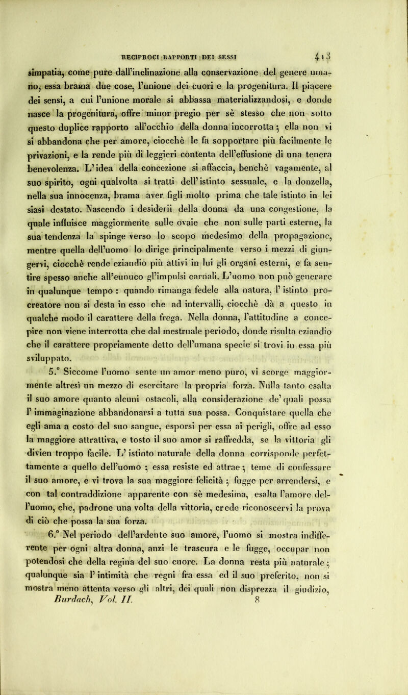 simpatia, come pure dall’inclinazione alla conservazione del genere uma- no, essa brama due cose, l’unione dei cuori e la progenitura. Il piacere dei sensi, a cui l’unione morale si abbassa materializzandosi, e donde nasce la progeniturà, offre minor pregio per sè stesso che non sotto questo duplice rapporto all’occhio della donna incorrotta *, ella non vi si abbandona che per amore, ciocché le fa sopportare più facilmente le privazioni, e la rende più di leggieri contenta dell’effusione di una tenera benevolenza. L’idea della concezione si affaccia, benché vagamente, al suo spirito, ogni qualvolta si tratti dell’istinto sessuale, e la donzella, nella sua innocenza, brama aver figli molto prima che tale istinto in lei siasi destato. Nascendo i desideri! della donna da una congestione, la quale influisce maggiormente sulle ovaie che non sulle parti esterne, la sua tendenza la spinge verso lo scopo medesimo della propagazione, mentre quella dell’uomo lo dirige principalmente verso i mezzi di giun- gervi, ciocché rende eziandio più attivi in lui gli organi esterni, e fa sen- tire spesso anche all’eunuco gl’impulsi carnali. L’uomo non può generare in qualunque tempo : quando rimanga fedele alla natura, l’istinto pro- creatore non si desta in esso che ad intervalli, ciocché dà a questo in qualche modo il carattere della frega. Nella donna. Fattitudine a conce- pire non viene interrotta che dal mestruale periodo, donde risulta eziandio che il carattere propriamente detto dell’umana specie sì trovi in essa più sviluppato. 5. ” Siccome l’uomo sente un amor meno puro, vi scorge maggior- mente altresì un mezzo di esercitare la propria forza. Nulla tanto esalta li suo amore quanto alcuni ostacoli, alla considerazione de’ quali possa l’immaginazione abbandonarsi a tutta sua possa. Conquistare quella che egli ama a costo del suo sangue, esporsi per essa ai perigli, offre ad esso la maggiore attrattiva, e tosto il suo amor si raffredda, se la vittoria gli divìen troppo facile. L’istinto naturale della donna corrisponde perfet- tamente a quello dell’uomo • essa resiste ed attrae^ teme di confessare il suo amore, e vi trova la sua maggiore felicità • fugge per arrendersi, e con tal contraddizione apparente con sè medesima, esalta l’amore del- l’uomo, che, padrone una volta della vittoria, crede riconoscervi la prova di ciò che possa la sua forza. 6. ° Nel periodo dell’ardente suo amore, l’uomo si mostra indiffe- rente per ogni altra donna, anzi le trascura e le fugge, occupar non potendosi che della regina del suo cuore. La donna resta più naturale ^ qualunque sia F intimità che regni fra essa ed il suo preferito, non si mostra meno attenta verso gli altri, del quali non disprezza il giudizio, Burdach^ Voi. II. 8