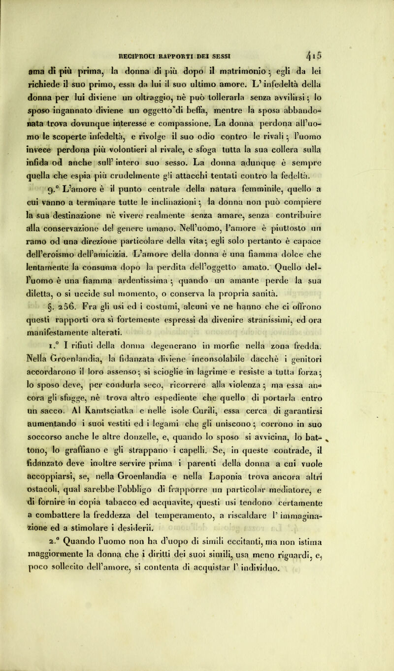 ama dì più prima, la donna di più dopo il matrimonio • egli da lei richiede il suo primo, essa da lui 11 suo ultimo amore. L’infedeltà della donna per lui diviene un oltraggio, nè può tollerarla senza avvilirsi ^ lo sposo ingannato diviene un oggetto'’di belFa, mentre la sposa abbaudo^ nata trova dovunque interesse e compassione. La donna perdona all’uo- mo le scoperte infedeltà, e rivolge il suo odio contro le rivali l’uomo invece perdona più volontier! al rivale, e sfoga tutta la sua collera sulla infida od anche sull’ intero suo sesso. La donna adunque è sempre quella che espia più crudelmente gli attacchi tentati contro la fedeltà. 9.° L’amore è il punto centrale della natura femminile, quello a cui vanno a terminare tutte le inclinazioni *, la donna non può compiere la sua destinazione nè vivere realmente senza amare, senza contribuire alla conservazione de! genere umano. Nell’uomo, l’amore è piuttosto un ramo od una direzione particolare della vita*, egli solo pertanto è capace dell’eroismo dell’amicìzia. L’amore della donna è una fiamma dolce che lentamente la consuma dopo la perdita dell’oggetto amato. Quello del- l’uomo è una fiamma ardentissima *, quando un amante perde la sua diletta, o si uccìde sul momento, o conserva la propria sanità. §. 256. Fra gli usi ed i costumi, alcuni ve ne hanno che ci offrono questi rapporti ora sì fortemente espressi da divenire stranissimi, ed ora manifestamente alterati. 1. ° I rifiuti della donna degenerano in raorfie nella zona fredda. Nella Groenlandia, la fidanzata diviene inconsolabile dacché i genitori accordarono il loro assenso* si scioglie in lagrime e resìste a tutta forza^ lo sposo deve, per condurla seco, ricorrere alla violenza ^ ma essa an-« cora gli sfugge, nè trova altro espediente che quello di portarla entro un sacco. Al Karntscìatka e nelle isole Curili, essa cerca di garantirsi aumentando i suoi vestiti ed i legami che gli uniscono ^ corrono in suo soccorso anche le altre donzelle, e, quando lo sposo si avvicina, lo bat-* tono, lo graffiano e gli strappano i capelli. Se, in queste contrade, il fidanzato deve inoltre servire prima i parenti della donna a cui vuole accoppiarsi, se, nella Groenlandia e nella Laponia trova ancora altri ostacoli, qual sarebbe l’obbligo di frapporre un particolnr mediatore, e di fornire in copia tabacco ed acquavite, questi usi tendono certamente a combattere la freddezza del temperamento, a riscaldare l’immagina-^ zione ed a stimolare i desiderii. 2. ® Quando l’uomo non ha d’uopo di simili eccitanti, ma non istìma maggiormente la donna che i diritti dei suoi simili, usa meno riguardi, e, poco sollecito dell’amore, si contenta di acquistar 1’ individuo.