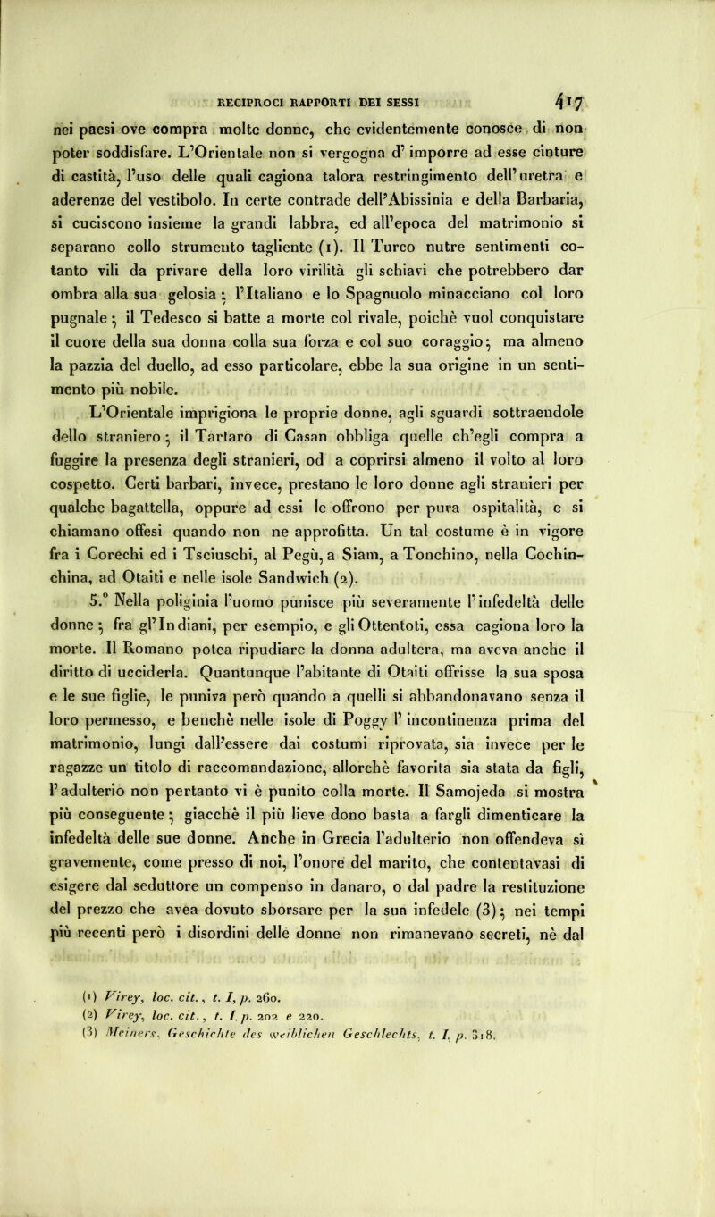 nei paesi ove compra molte donne, che evidentemente conosce , di non- poter soddisfare. L’Orientale non si vergogna d’imporre ad esse cinture di castità, l’uso delle quali cagiona talora restringimento dell’uretra' e aderenze del vestibolo. In certe contrade dell’Abissinia e della Barbaria, si cuciscono insieme la grandi labbra, ed all’epoca del matrimonio si separano collo strumento tagliente (i). Il Turco nutre sentimenti co- tanto vili da privare della loro virilità gli schiavi che potrebbero dar ombra alla sua gelosia; l’Italiano e lo Spagnuolo minacciano col loro pugnale ^ il Tedesco si batte a morte col rivale, poiché vuol conquistare il cuore della sua donna colla sua forza e col suo coraggio^ ma almeno la pazzia del duello, ad esso particolare, ebbe la sua origine in un senti- mento più nobile. L’Orientale imprigiona le proprie donne, agli sguardi sottraendolo dello straniero ^ il Tartaro di Casan obbliga quelle ch’egli compra a fuggire la presenza degli stranieri, od a coprirsi almeno il volto al loro cospetto. Certi barbari, invece, prestano le loro donne agii stranieri per qualche bagattella, oppure ad essi le offrono per pura ospitalità, e si chiamano offesi quando non ne approfitta. Un tal costume è in vigore fra i Corechi ed i Tsciuschi, al Pegù, a Siam, a Tonchino, nella Gochin- china, ad Otaitì e nelle isole Sandwich (2). 5.° Nella poliginia l’uomo punisce più severamente l’infedeltà delle donne *, fra gl’indiani, per esemplo, e gli Ottentoti, essa cagiona loro la morte. Il Romano potea ripudiare la donna adultera, ma aveva anche il diritto di ucciderla. Quantunque l’abitante di Otaiti offrisse la sua sposa e le sue figlie, le puniva però quando a quelli si abbandonavano senza il loro permesso, e benché nelle isole di Poggy l’incontinenza prima del matrimonio, lungi dall’essere dai costumi riprovata, sia invece per le ragazze un titolo di raccomandazione, allorché favorita sia stata da figli, l’adulterio non pertanto vi é punito colla morte. Il Samojeda si mostra più conseguente ^ giacché il più lieve dono basta a fargli dimenticare la infedeltà delle sue donne. Anche in Grecia l’adulterio non offendeva sì gravemente, come presso di noi, l’onore del marito, che contentavasi di esigere dal seduttore un compenso in danaro, o dal padre la restituzione del prezzo che avea dovuto sborsare per la sua infedele (3) • nei tempi più recenti però i disordini delle donne non rimanevano secreti, né dal (1) Virey, loc. cit., t. /, p. 260. (2) Virey^ loc. cit., t. I,p. 202 e 220. (3) Meiner^., Geschichte des weiblichen Geschlechts, t. I, p. 3j8.