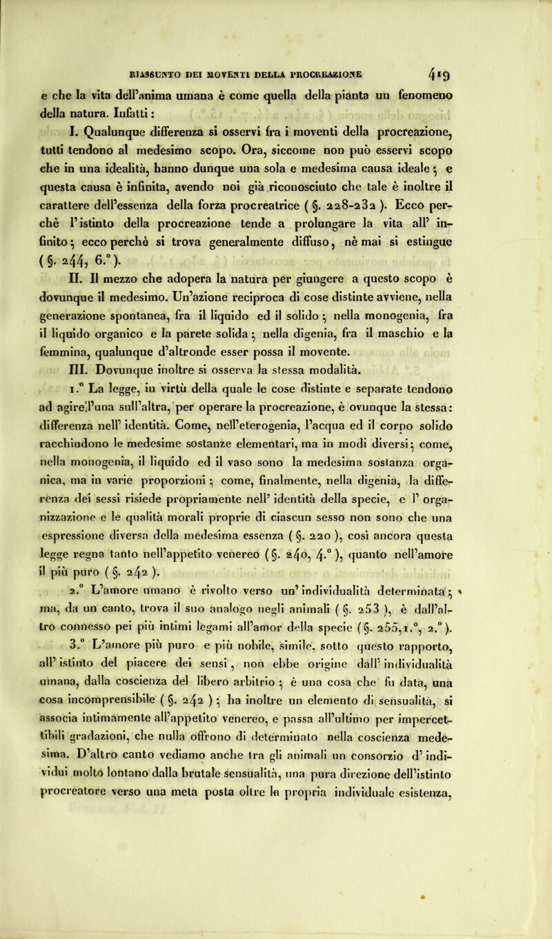 e che la vita delPanima umana è come quella della pianta un fenomeno della natura. Infatti : I. Qualunque differenza si osservi fra i moventi della procreazione, tutti tendono al medesimo scopo. Ora, siccome non può esservi scopo che in una idealità, hanno dunque una sola e medesima causa ideale ^ e questa causa è infinita, avendo noi già .riconosciuto che tale è inoltre il carattere dell’essenza della forza procreatrice ( §. 228-232 ). Ecco per- chè l’istinto della procreazione tende a prolungare la vita all’ in- finito ^ ecco perchè si trova generalmente diffuso, nè mai si estingue (§. 244, 6.»). IL II mezzo che adopera la natura per giungere a questo scopo è dovunque il medesimo. Un’azione reciproca di cose distinte avviene, nella generazione spontanea, fra il liquido ed il solido ^ nella monogenia, fra il liquido organico e la parete solida ^ nella digenia, fra il maschio e la femmina, qualunque d’altronde esser possa il movente. III. Dovunque inoltre si osserva la stessa modalità. 1. ° La legge, in virtù della quale le cose distinte e separate tendono ad agirell’una sull’altra, per operare la procreazione, è ovunque la stessa: differenza nell’ identità. Come, nell’eterogenia, l’acqua ed il corpo solido racchiudono le medesime sostanze elementari, ma in modi diversi* come, nella monogenia, il liquido ed il vaso sono la medesima sostanza orga- nica, ma in varie proporzioni • come, finalmente, nella digenia, la diffe- renza dei sessi risiede propriamente nelP identità della specie, e 1’ orga- nizzazione e le qualità morali proprie di ciascun sesso non sono che una espressione diversa della medesima essenza ( §. 220 ), così ancora questa legge regna tanto nell’appetito venereo (§. a4o, 4*“ )j quanto nell’amore il più puro ( §. 242 )• 2. ° L’amore umano è rivolto verso un’individualità determinata* ' ma, da un canto, trova il suo analogo negli animali ( §. 253 ), è dall’al- tro connesso pei più intimi legami all’amor della specie (§. 255,1.®, 2.”). 3.  L’amore più puro e più nobile, simile, sotto questo rapporto, all’ istinto del piacere dei sensi, non ebbe origine dall’ individualità umana, dalla coscienza del libero arbitrio ^ è una cosa che fu data, una cosa incomprensibile ( §. 242 ) • ha inoltre un elemento di sensualità, si associa intimamente all’appetito venereo, e passa all’ultimo per impercet- tibili gradazioni, che nulla offrono di determinato nella coscienza mede- sima. D’altro canto vediamo anche tra gli animali un consorzio d’indi- vidui molto lontano dalla brutale sensualità, una pura direzione dell’istinto procreatore verso una meta posta oltre 1« propria individuale esistenza,