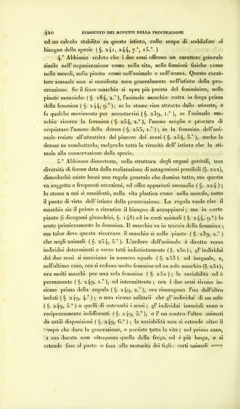 ed un calcolo stabilito su questo istinto, collo scopo di soddisfare al bisogno della specie ( §. a4i, ^44^ 7-^5 ) 4. ° Abbiamo veduto che i due sessi offrono un carattere generale simile nell’ organizzazione come nella vita, nelle funzioni fisiche come nelle morali, nella pianta come nell’animale e nell’uomo. Questo carat- tere sessuale non si manifesta men generalmente nell’istinto della pro- creazione. Se il fiore maschio si apre più presto del femminino, nelle piante monoiche ( §. 184, 2.), l’animale maschio entra in frega prima della femmina ( §. 244, 9-”)7 se lo stame vien attratto dallo stimate, e fa qualche movimento per accostarvisi ( §. 289, i.® ), se l’animale ma- schio ricerca la femmina ( §. a54, 2.° ), l’uomo sceglie e procura di acquistare l’amore della donna ( §. 255, se la femmina dell’ani- male resiste all’attrattiva del piacere del sensi ( §. 254, )•> amiche la donna sa combatterlo, malgrado tutta la vivacità dell’ istinto che la sti- mola alla conservazione della specie. 5. ® Abbiamo dimostrata, nella struttura degli organi genitali, una diversità di forme data dalla realizzazione di antagonismi possibili (§. 222), dimodoché esiste bensì una regola generale che domina tutto, ma questa va soggetta a frequenti eccezioni, ed offre apparenti anomalie ( §. 224 ) ^ 10 stesso a noi si manifestò, nella vita plastica come nella morale, sotto 11 punto di vista dell’ istinto della procreazione. La regola vuole che il maschio sia il primo a risentire il bisogno di accoppiarsi •, ma in certe piante (i dicogami gìnandrici, §. i48) ed in certi animali ( §. 244i 9-“) lo sente primieramente la femmina. Il maschio va in traccia della femmina • ma talor deve questa ricercare il maschio sì nelle piante ( §. 289, 2.” ) che negli animali ( §. 254, ). L’ardore dell’animale è diretto verso individui determinati o verso tutti indistintamente (§. 280) * gl’individui dei due sessi si associano in numero eguale ( §. 2 58 ) od Ineguale, e, nell’ultimo caso, orasi vedono molte femmine ed un solo maschio (§. 25i), ora molti maschi per una sola femmina ( §. 2 52 ) • la sociabilità od è permanente ( §. 249^ od intermittente f, ora i due sessi vivono in- sieme prima della copula ( §. 249, 2.“ ), ora rimangono l’un dall’altro isolati ( §. 249, 4*” ) *1 ® oon vivono solitari! che gl’ individui di un solo ( §. 249, 5.“ ) o quelli di entrambi i sessi * gl’ individui insociali sono o reciprocamente indifferenti ( §. 249, 3.“ ), o 1’ un contro l’altro animati da ostili disposizioni ( §. 249, 6.*^ ) *, la sociabilità non si estende oltre il ' ‘mpo che dura la generazione, o persiste tutta la vita • nel primo caso, a sua durata non oltrepassa quella della frega, od è più lunga, e si estende fino al parto o fino alla maturità dei figli: certi animali