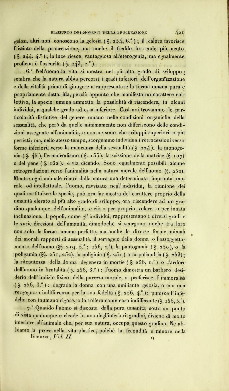 gelosi, altri non conoscono la gelosia ( §. 2 54, ^ ” ) 7 calore favorisce l’istinto della procreazione, ma anche il freddo lo rende più acuto ( §. 244, 4-° ) 7 riesce vantaggiosa all’eterogenia, ma egualmente proficua è l’oscurità (§. 243, 2.“ ). 6. ° Nell’uomo la vita si mostra nel più alto grado di sviluppo ^ sembra che la natura abbia percorsi i gradi inferiori dell’organtzzazione e della vitalità prima di giungere a rappresentare la forma umana pura e propriamente detta. Ma, perciò appunto che manifesta un carattere col- lettivo, la specie umana ammette la possibilità di riscendere, in alcuni individui, a qualche grado ad essa inferiore. Così noi trovammo le par- ticolarità distintive del genere umano nelle condizioni organiche della sessualità, che però da quelle minimamente non dilferiscono delle condi- zioni assegnate all’animalità, e non ne sono che sviluppi superiori o più perfetti^ ma, nello stesso tempo, scorgemmo individuali retrocessioni verso forme inferiori, verso la mancanza della sessualità (§. 224), la monoge- nia ( §. 4fi ), l’ermafrodisrao ( §. i55), la scissione della matrice (§. 107) o del pene (§.182), e via dicendo. Sono egualmente possibili alcune retrogradazioni verso l’animalità nella natura morale dell’uomo (§. aSo). Mentre ogni animale ricevè dalla natura una determinata impronta mo- rale od intellettuale, l’uomo, ravvisato negl’ individui, la riunione dei quali costituisce la specie, può ora far mostra del carattere proprio della umanità elevato al pfù alto grado di sviluppo, ora riscendere ad un gra- dino qualunque dell’animalità, e ciò o per proprio volere o per innata inclinazione. I popoli, come gl’ individui, rappresentano i diversi gradi e le varie direzioni dell’umanità, dimodoché si scorgono anche tra loro non solo la forma umana perfetta, ma anche le diverse forme animali dei morali rapporti di sessualità, il servaggio della donna o l’assoggetta- mento dell’uomo (§§. 219, 5.° • 286, 2.“), la pantogamia ( §. 2Ùo), o la poligamia (§§. 281, 282), la poliginia ( §. 281 ) o la poliandria (§. 253)* la ritenutezza della donna degenera in morfie ( §. 256, i.° ) o l’ardore dell’uomo in brutalità ( §. 2 56, 3. ) • l’uomo dimostra un barbaro desi- derio dell’ indizio fisico della purezza morale, o preferisce l’immoralità ( §. 256, 3.® ) • degrada la donna con una umiliante gelosia, o con una vergognosa indifferenza per la sua fedeltà ( §. 256, 4-°)'7 punisce F inf(?- deltà con inumano rigore, o la tollera come cosa indifferente (§. 2 56,5. 7. ° Quando l’uomo si discosta dalla pura umanità sotto un punto di vista qualunque e ricade in uno degl’inferiori gradini, diviene di molto inferiore all’ammale che, per sua natura, occupa questo gradino. Ne ab- biamo la prova nella vita plastica, poiché la fecondità è minore nella BuRDAcir, Voi. IL 9