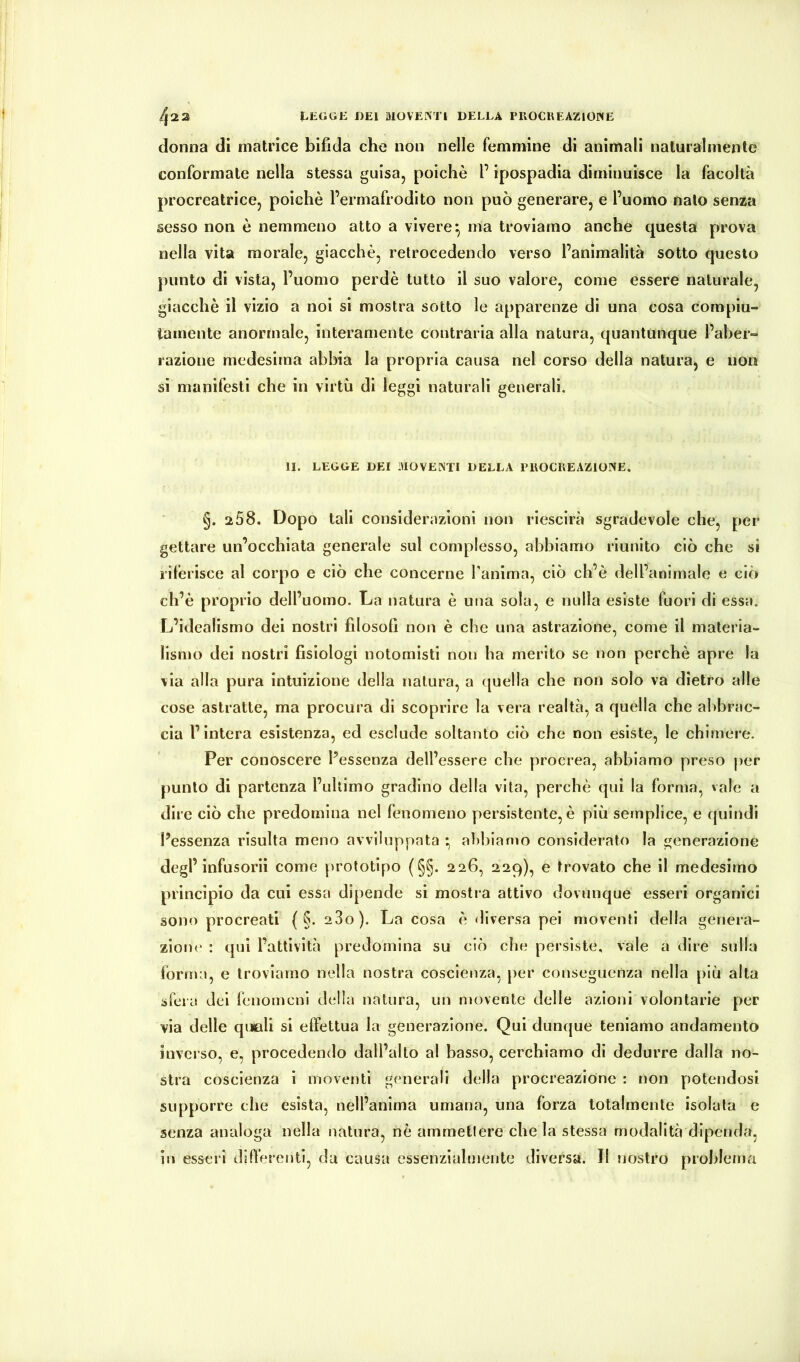 /j2 2 lEGGE J)E1 MOVEINTI DELLA PIlOCUEAZlOWE donna dl matrice bifida che non nelle femmine di animali naturalmente conformate nella stessa guisa, poiché l’ipospadia diminuisce la facoltà procreatrice, poiché l’ermafrodito non può generare, e l’uomo nato senza sesso non é nemmeno atto a vivere^ ma troviamo anche questa prova nella vita morale, giacché, retrocedendo verso l’animalità sotto questo punto di vista, l’uomo perdé tutto il suo valore, come essere naturale, giacché il vizio a noi si mostra sotto le apparenze di una cosa compiu- tamente anormale, interamente contrarla alla natura, quantunque l’aber- razione medesima abbia la propria causa nel corso della natura, e non si manifesti che in virtù di leggi naturali generali. li. LEGGE DEI MOVENTI DELLA PROCREAZIONE. §. 258. Dopo tali considerazioni noti rlescirà sgradevole che, per gettare un’occhiata generale sul complesso, abbiamo riunito ciò che si riferisce al corpo e ciò che concerne Tanima, ciò ch’è dell’animale e ciò ch’é proprio dell’uomo. La natura é una sola, e nulla esiste fuori di essa. L’idealismo dei nostri filosoll non è che una astrazione, come il materia- lismo dei nostri fisiologi notornlsti non ha merito se non perché apre la via alla pura intuizione della natura, a (juella che non solo va dietro alle cose astratte, ma procura di scoprire la vera realtà, a quella che abbrac- cia l’intera esistenza, ed esclude soltanto ciò che non esiste, le chimere. Per conoscere l’essenza dell’essere che procrea, abbiamo preso per punto di partenza l’uhimo gradino della vita, perchè qui la forma, vale a dire ciò che predomina nel fenomeno persistente, è più semplice, e quindi l’essenza risulta meno avviluppata * al)biamo considerato la generazione degl’infusorii come prototipo (§§. 226, 229), e trovato che il medesimo princìpio da cui essa dipende si mostia attivo dovunque esseri organici sono procreati ( §. 280). La cosa é diversa pei moventi della genera- zione : qui l’attività predomina su ciò che persiste, vale a dire sulla torma, e troviamo nella nostra coscienza, per conseguenza nella più alta sfera dei fenomeni della natura, un movente delle azioni volontarie per via delle quiali si effettua la generazione. Qui dunque teniamo andamento inverso, e, procedendo dall’alto al basso, cerchiamo di dedurre dalla no- stra coscienza i moventi generali della procreazione : non potendosi supporre che esista, nell’anima umana, una forza totalmente isolata e senza analoga nella natura, nè ammettere chela stessa modalità dipenda, in esseri differenti, du causa essenzialmente diversa. Il nostro problema