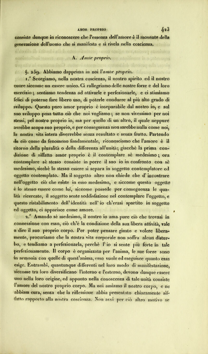 AMOR PROPRIO 4^3 consiste dùnque in riconoscere che l’essenza dell’amore è il movente della generazione dell’uomo che si manifesta e si rivela nella coscienza* A. Amor proprio, §. 259. Abbiamo dapprima in noi Vamor proprio. 1. “ Scorgiamo, nella nostra coscienza, il nostro spirito ed il nostro cuore siccome un essere unico. Ci rallegriamo delle nostre forze e del loro esercizio ^ sentiamo tendenza ad attivarle e perfezionarle, e ci stimiamo felici di poterne fare libero uso, di poterle condurre al più alto grado di sviluppo* Questo puro amor proprio è inseparabile dal nostro ioj e sul suo sviluppo posa tutto ciò che noi vogliamo ^ se non vivessimo per noi stessi, pel nostro proprio io, ma per quello di un altro, il quale neppure avrebbe scopo suo proprio, e per conseguenza non sarebbe nulla come noij la nostra vita intera diverrebbe senza resultato e senza frutto. Partendo da ciò come da fenomeno fondamentale, riconosciamo che l’amore è il ritorno della pluralità o della differenza all’unità^ giacché la prima con- dizione di siffatto amor proprio è il contemplare sé medesimo ^ ora contemplare sé stesso consiste in porre il suo io in confronto con sé medesimo, sicché lo stesso essere si separa in soggetto contemplatore ed oggetto contemplato. Ma il soggetto altro non chiede che d’incontrare nell’oggetto ciò che esiste in esso medesimo, e siccome questo oggetto è Io stesso essere come lui, siccome possedè per conseguenza le qua- lità ricercate, il soggetto sente soddisfazione nel contemplare l’oggetto, e questo ristabilimento delf identità nell’ io ch’erasi spartito in soggetto ed oggetto, ci apparisce come amore. 2. ” Amando sé medesimo^ il nostro io ama. pure ciò che trovasi in connessione con esso, ciò ch’è la condizione della sua libera attività, vale a dire il suo proprio corpo. Per poter pensare giusto e volere libera- mente, procuriamo che la nostra vita corporale non soffra alcun distur- bo, e tendiamo a perfezionarla, perchè l’io si sente più forte in tale perfezionamento. Il corpo è organizzato per l’anima, le sue forze sono in armonia Con quelle di quest^anirna, esso vuole ed eseguisce quanto essa esige. Entrambi, quantunque differenti nel loro modo di manifestazione, siccome tra loro diversificano l’interno e l’esterno, devono dunque essere uno nella loro origine, ed appunto nella conoscenza di tale unità consiste famore del nostro proprio cOrpO. Ma noi amiamo il nostro corpo, e ne abbiam cura, senza che la riflessione abbia presentalo chiaramente sifi fatto rapporto alla nostra coscienza. Non avvi per ciò altro motivo se