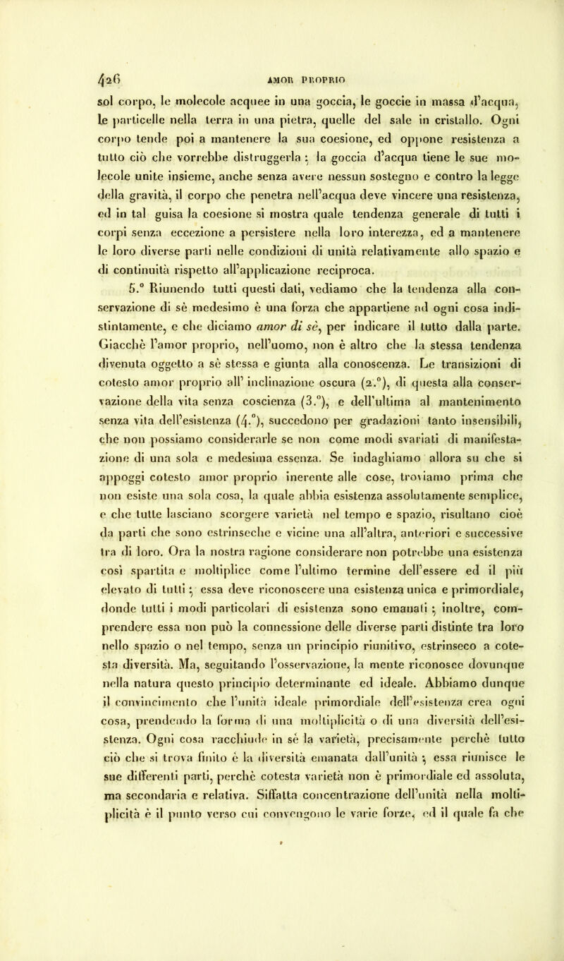 sol corpo, le molecole acquee in una goccia, le goccle in massa ^l’acqua, le particelle nella terra in una pietra, quelle del sale in cristallo. Ogni corpo tende poi a mantenere la sua coesione, ed op[)one resistenza a tutto ciò che vorrebbe distruggerla la goccia d’acqua tiene le sue mo- lecole unite insieme, anche senza avere nessun sostegno e contro la legge della gravità, il corpo che penetra nelPacqua deve vincere una resistenza, ed in tal guisa la coesione si mostra quale tendenza generale di tutti i corpi senza eccezione a persistere nella loro interezza, ed a mantenere le loro diverse parti nelle condizioni di unità relativamente allo spazio e di continuità rispetto all’applicazione reciproca. 5.® Riunendo tutti questi dati, vediamo che la tendenza alla con- servazione di sè medesimo è una forza che appartiene ad ogni cosa indi-^ stintamente, e che diciamo amor di sè^ per indicare il tutto dalla parte. Giacché l’amor proprio, nell’uomo, non è altro che la stessa tendenza divenuta oggetto a sè stessa e giunta alla conoscenza. Le transizioni di cotesto amor proprio all’ inclinazione oscura (2.®), di questa alla conser- vazione della vita senza coscienza (3.*’), e delfultlma al mantenimento senza vita dell’esistenza (4-”), succedono per gradazioni tanto insensibili, che non possiamo considerarle se non come modi svariati di manifesta- zlone di una sola e medesima essenza. Se indaghiamo allora su che si appoggi cotesto amor proprio inerente alle cose, troviamo prima che non esiste una sola cosa, la quale abbia esistenza assolutamente semplice, e che tutte lasciano scorgere varietà nel tempo e spazio, risultano cioè da parti che sono estrinseche e vicine una all’altra, ant(‘riori e successive tra di loro. Ora la nostra ragione considerare non potrebbe una esistenza cosi spartita e moltiplice come l’ultimo termine dell’essere ed il più elevato di tutti ^ essa deve riconoscere una esistenza unica e primordiale, donde tutti i modi particolari di esistenza sono emanati ^ inoltre, com- prendere essa non può la connessione delle diverse parti distinte tra loro nello spazio o nel tempo, senza un principio riunitivo, estrinseco a cote- sta diversità. Ma, seguitando l’osservazione, la mente riconosce dovunque nella natura questo principio determinante ed ideale. Abbiamo dunque il convincimento che l’unità ideale primordiale dell’esistenza crea ogni cosa, prendendo la forma di una moltiplicità o di una diversità dell’esi- stenza. Ogni cosa racchiude in sé la varietà, precisamtmte perchè lutto ciò che si trova finito è la diversità emanata dall’unità *, essa riunisce le sue differenti parti, perchè cotesta varietà non è primordiale ed assoluta, ma secondaria e relativa. Siffatta concentrazione dell’unità nella molti- plicità è il punto verso cui convengono le varie forze, ed il quale fa che