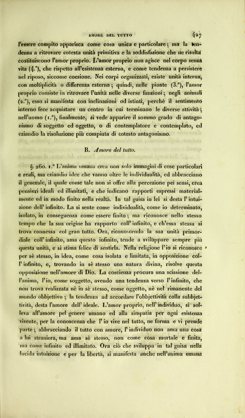 AMOKE UEL TUTTO 437 l’essere compito apparisca come cosa unica e particolare ^ ma la ten* (lenza a ritrovare colesta unità primitiva e la soddisfazione che ne risultai Costituiscono l’amor proprio. Jj’amor proprio non agisce nel corpo senza vita (4*°)5 che rispetto all’esistenza esterna, e come tendenza a persistere nel riposo, siccome coesione. Nei corpi organizzati, esiste unità interna, con moltiplicità o differenza esterna ^ quindi, nelle piante (3.®),'Pamor proprio consiste in ritrovare l’unità nelle diverse funzioni ^ negli animali (2.'’), esso si manifesta con in(ilinazioni od istinti, perchè il sentimento interno fece acquistare un centro in cui terminano le diverse attività ^ nell’uomo (i.**), finalmente, si vede apparire il sommo grado di antago- nismo di soggetto ed oggetto, o di contemplatore e contemplalo, ed eziandio la risoluzione più compiuta di cotesto antagonismo. B. Amore del tutto. §.260. I.“ L’anima umana crea non solo immagini di cose particolari e reali, ma eziandio idee che vanno oltre le individualità, ed abbracciano il generale, il quale come tale non si offre alla percezione pei sensi, crea pensieri ideali ed illimitati, e che indicano rapporti espressi material- mente ed in modo finito nella realtà. In tal guisa in lei si desta l’intui- zione dell’ infinito. La si sente come individualità, come lo determinato, isolato, in conseguenza come essere finito ma riconosce nello stesso tempo che la sua origine ha rapporto coll’ infinito, e ch’essa stessa si trova connessa col gran tutto. Ora, riconoscendo la sua unità primor- diale coll’ infinito, ama questo infinito, tende a svilfippare sempre più questa unità, e si stima felice di sentirla. Nella religione l’io si riconosce • per sè stesso, in idea, come cosa isolata e limitata, in opposizione col- l’infinito, e, trovando in sè stesso una natura divina, risolve questa opposizione neli’amore'di Dio. La coscienza procura una scissione del- l’anima, l’io, come soggetto, avendo una tendenza verso l’infinito, che non trova realizzata nè in sè stesso, come oggetto, nè nel rimanente del mondo òbbjettlvo ^ la tendenza ad accordare l’obbjettività colla subbjet- livilà, desta l’amore dell’ideale. L’amor proprio, nell’individuo, si sol- leva all’amore pel getiere umano ed alla simpatia pe?r ogni esistenza vivente, per la conoscenza che l’io vive nel tutto, ne forma e vi prende parte ^ abbracciando il tutto con amore, l’individuo non ama una còsa a lui straniera, ma ama ‘ sè stesso, non come cosa mortale e finita, ma come infinito ed illimitato. Ora ciò che sviluppa in tal guisa nella lucida intuizione e per la libertà, si manifesta anche nelPanirna umana