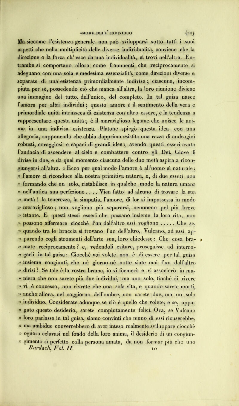 AMORE dell’ individuo 4 “9 Ma siccome l’esistenza generale non può svilupparsi sotto tutti i suoi aspetti che nella moltiplicità delle diverse individualità, conviene che la direzione o la forza eh’ esce da una individualità, si trovi nell’altra. En- trambe si comportano allora come frammenti che reciprocamente si adeguano con una sola e medesima essenzialità, come direzioni diverse e separate di una esistenza primordialmente indivisa ^ ciascuna, incom- piuta per sè, possedendo ciò che manca all’altra, la loro riunione diviene una immagine del tutto, dell’unico, del completo. In tal guisa nasce l’amore per altri individui ^ questo amore è il sentimento della vera e primordiale unità intrinseca di esistenza con altro essere, e la tendenza a rappresentare questa unità • è il maraviglioso legame che unisce le ani- me in una indivisa esistenza. Platone spiegò questa idea con una allegoria, supponendo che abbia dapprima esistito una razza di androgini robusti, coraggiosi e capaci di grandi idee ^ avendo questi esseri avuto l’audacia di ascendere al cielo e combattere contro gli Dei, Giove li divise in due, e da quel momento ciascuna delle due metà aspira a ricon- giungersi all’altra. <« Ecco per qual modo l’amore è all’uomo sì naturale* 59 l’amore ci riconduce alla nostra primitiva natura, e, di due esseri non 99 formando che un solo, ristabilisce in qualche modo la natura umana 99 nell’antica sua perfezione .... Vien fatto ad alcuno di trovare la sua 59 metà? la tenerezza, la simpatia, l’amore, di lor si impossessa in modo 99 meraviglioso ^ non vogliono più separarsi, nemmeno pel più breve 99 istante. E questi stessi esseri che passano insieme la loro vita, non >» possono affermare ciocche l’un dall’altro essi vogliono Che se, 99 quando tra le braccia si trovano l’un dell’altro, Vulcano, ad essi ap- 99 parendo cogli stromenti dell’arte sua, loro chiedesse : Che cosa bra- 99 mate reciprocamente? e, vedendoli esitare, proseguisse ad interro- 99 garli in tal guisa : Ciocché voi volete non è di essere per tal guisa 99 insieme congiunti, che nè giorno nè notte siate mal l’un dall’altro 99 divisi ? Se tale è la vostra brama, io vi formerò e vi associerò in ma- » niera che non sarete più due individui, ma uno solo, finché di vivere 99 vi è concesso, non vivrete che una sola vita, e quando sarete morti, 99 anche allora, nel soggiorno dell’ombre, non sarete due, ma un solo 99 individuo. Considerate adunque se ciò è quello che volete, e se, appa- 9’ gato questo desiderio, sarete compiutamente felici. Ora, se Vulcano » loro parlasse in tal guisa, siamo convinti che ninno di essi ricuserebbe, 99 ma ambidue converrebbero di aver inteso realmente sviluppare ciocché 99 ognora celavasi nel fondo della loro anima, il desiderio di un congiun- 99 gimento sì perfetto colla persona amata, da non formar più che uno