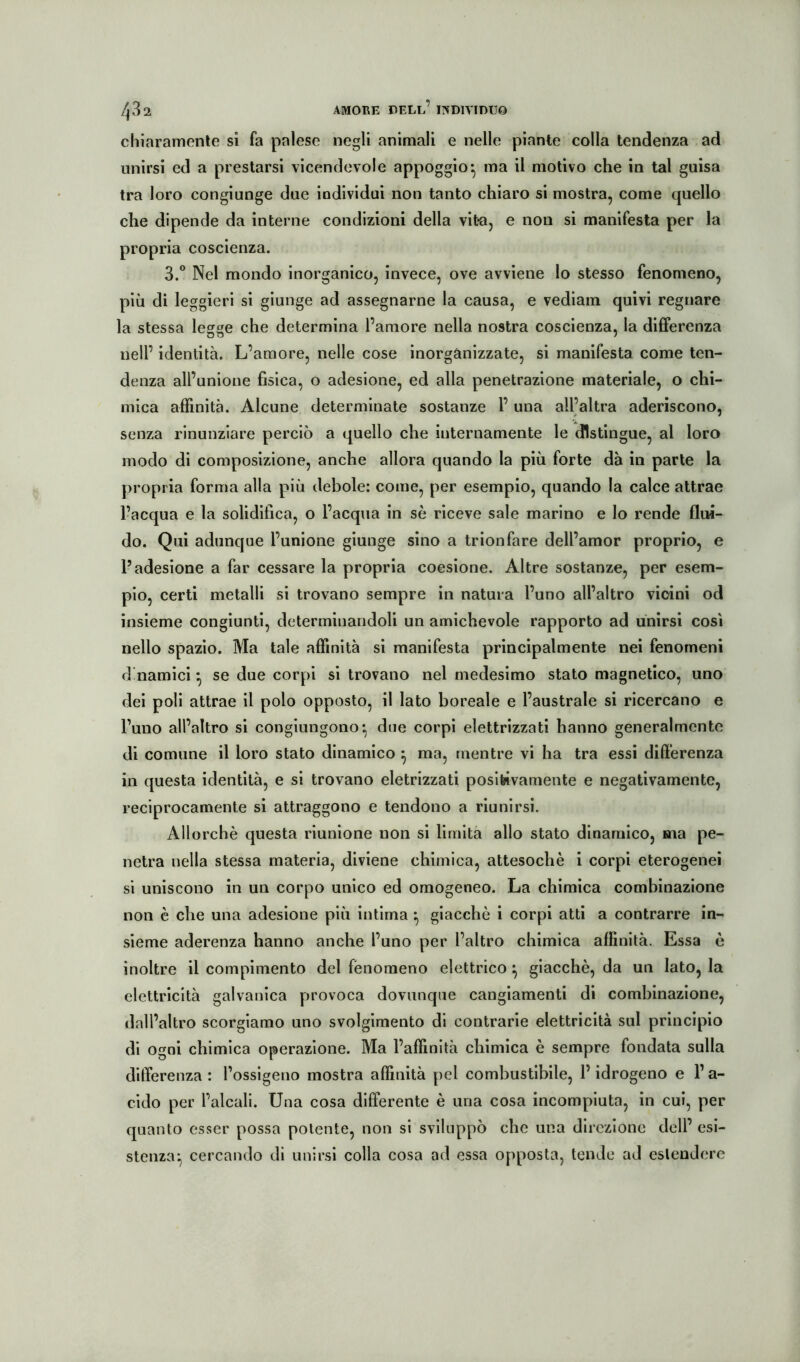 chiaramenle si fa palese negli animali e nelle piante colla tendenza ad unirsi ed a prestarsi vicendevole appoggio^ ma il motivo che in tal guisa tra loro congiunge due individui non tanto chiaro si mostra, come quello che dipende da interne condizioni della vita, e non si manifesta per la propria coscienza. 3.° Nel mondo inorganico, invece, ove avviene lo stesso fenomeno, più di leggieri si giunge ad assegnarne la causa, e vediam quivi regnare la stessa legge che determina l’amore nella nostra coscienza, la differenza nell’ identità. L’amore, nelle cose inorgànizzate, si manifesta come ten- denza all’unione fisica, o adesione, ed alla penetrazione materiale, o chi- mica affinità. Alcune determinate sostanze 1’ una all’altra aderiscono, senza rinunziare perciò a quello che internamente le distingue, al loro modo di composizione, anche allora quando la più forte dà in parte la propria forma alla più debole: come, per esemplo, quando la calce attrae Inacqua e la solidifica, o l’acqua in sè riceve sale marino e lo rende flui- do. Qui adunque l’unione giunge sino a trionfare dell’amor proprio, e l’adesione a far cessare la propria coesione. Altre sostanze, per esem- pio, certi metalli si trovano sempre in natura l’uno all’altro vicini od insieme congiunti, determinandoli un amichevole rapporto ad unirsi così nello spazio. Ma tale affinità si manifesta principalmente nei fenomeni d namici ^ se due corpi si trovano nel medesimo stato magnetico, uno dei poli attrae il polo opposto, il lato boreale e l’australe si ricercano e l’uno all’altro si congiungono*, due corpi elettrizzati hanno generalmente di comune il loro stato dinamico ^ ma, mentre vi ha tra essi differenza in questa identità, e si trovano eletrizzati positivamente e negativamente, reciprocamente si attraggono e tendono a riunirsi. Allorché questa riunione non si limita allo stato dinamico, ma pe- netra nella stessa materia, diviene chimica, attesoché i corpi eterogenei si uniscono in un corpo unico ed omogeneo. La chimica combinazione non è che una adesione più intima ^ giacché i corpi atti a contrarre in- sieme aderenza hanno anche l’uno per l’altro chimica affinità. Essa è inoltre il compimento del fenomeno elettrico ^ giacché, da un Iato, la elettricità galvanica provoca dovunque cangiamenti di combinazione, dall’altro scorgiamo uno svolgimento di contrarie elettricità sul principio di ogni chimica operazione. Ma l’affinità chimica è sempre fondata sulla differenza : l’ossigeno mostra affinità pel combustibile, P idrogeno e P a- cido per l’alcali. Una cosa differente é una cosa incompiuta, in cui, per quanto esser possa polente, non si sviluppò che una direzione dell’ esi- stenza:^ cercando di unirsi colla cosa ad essa opposta, tende ad estendere