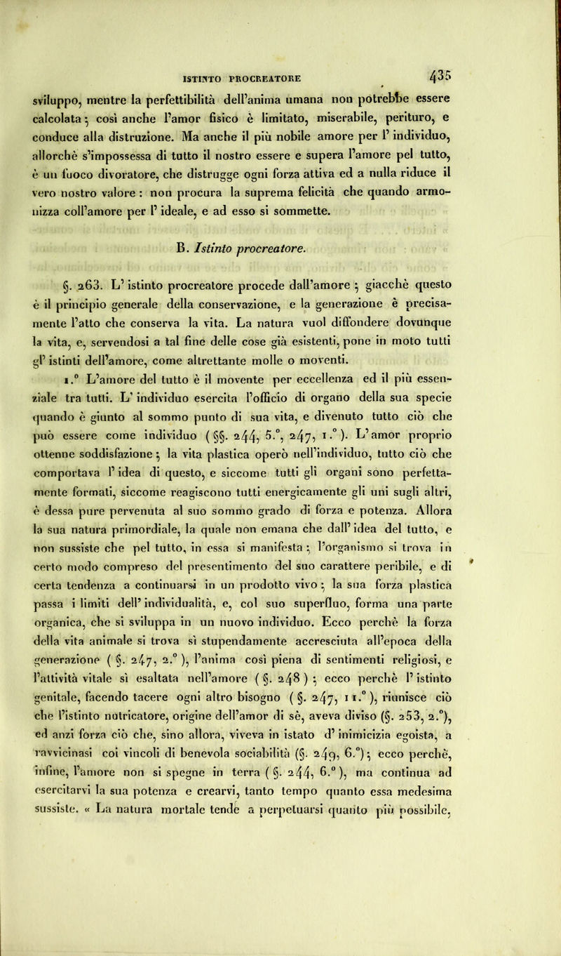 sviluppo, mentre la perfettibilità dell’anima umana non potrebbe essere calcolata ^ cosi anche l’amor fisico è limitato, miserabile, perituro, e conduce alla distruzione. Ma anche il più nobile amore per l’individuo, allorché s’impossessa di tutto il nostro essere e supera l’amore pel tutto, é un fuoco divoratore, che distrugge ogni forza attiva ed a nulla riduce il vero nostro valore : non procura la suprema felicità che quando armo- nizza coll’amore per l’ideale, e ad esso si sommette. B. Istinto procreatore. §. 263. L’istinto procreatore procede dall’amore ^ giacché questo è il principio generale della conservazione, e la generazione è precisa- mente l’atto che conserva la vita. La natura vuol diffondere dovunque la vita, e, servendosi a tal fine delle cose già esistenti, pone in moto tutti gl’ istinti dell’amore, come altrettante molle o moventi. i.° L’amore del tutto é il movente per eccellenza ed il più essen- ziale tra tutti. L’individuo esercita l’officio di organo della sua specie quando é giunto al sommo punto di sua vita, e divenuto tutto ciò che può essere come individuo ( §§. 244^ ^47? * •” )• proprio ottenne soddisfazione ^ la vita plastica operò nell’individuo, tutto ciò che comportava l’idea di questo, e siccome tutti gli organi sono perfetta- mente formati, siccome reagiscono tutti energicamente gli uni sugli altri, é dessa pure pervenuta al suo sommo grado dì forza e potenza. Allora la sua natura primordiale, la quale non emana che dall’idea del tutto, e non sussiste che pel tutto, in essa si manifesta:, l’organismo si trova in certo modo compreso del presentimento del suo carattere peribile, e di certa tendenza a continuarsi in un prodotto vivo * la sua forza plastica passa ilimiti dell’individualità, e, col suo superfluo, forma una parte organica, che sì sviluppa in un nuovo individuo. Ecco perché la forza della vita animale si trova sì stupendamente accresciuta all’epoca della generazione ( §. 24.7, 2.° ), l’anima così piena di sentimenti religiosi, e l’attività vitale sì esaltata nell’amore ( §. 248 ) ^ ecco perchè l’istinto genitale, facendo tacere ogni altro bisogno ( §. 247, i **°)5 riunisce ciò che l’istinto nutricatore, orìgine dell’amor di sé, aveva diviso (§. 2 53, 2.®), ed anzi forza ciò che, sino allora, viveva in ìstato d’inimicizia ecfoìsta, a ravvicinasi coi vincoli di benevola sociabilità (§. 249, 6.°) ^ ecco perchè, infine, l’amore non si spegne in terra ( §. 244^ h. ), ma continua ad esercitarvi la sua potenza e crearvi, tanto tempo quanto essa medesima sussiste. « La natura mortale tendfe a perpetuarsi quanto più possibile,