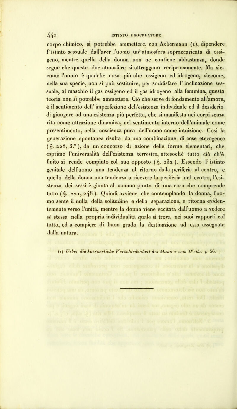 corpo chimico, sì potrebbe ammettere, con Ackermann (i), dipendere r istinto sessuale dall’aver Pnomo un’atmosfera sopraccaricata di ossi- geno, mentre quella della donna non ne contiene abbastanza, donde segue che queste due atmosfere si attraggano reciprocamente. Ma sic- come l’uomo è qualche cosa più che ossigeno ed idrogeno, siccome, nella sua specie, non si può sostituire, per soddisfare l’inclinazione ses- suale, al maschio il gas ossigeno ed il gas idrogeno alla femmina, questa teoria non si potrebbe ammettere. Ciò che serve di fondamento all’amore, è il sentimento dell’ imperfezione dell’esistenza individuale ed il desiderio di giungere ad una esistenza più perfetta, che si manifesta nei corpi senza vita come attrazione dinamica, nel sentimento interno dell’animale come presentimento, nella coscienza pura dell’uomo come intuizione. Cosi la generazione spontanea risulta da una combinazione di cose eterogenee ( §. 228, 3.° ), da un concorso di azione delle forme elementari, che esprime l’universalità dell’esistenza terrestre, attesoché tutto ciò ch’è finito si rende compiuto col suo opposto ( §. 282 ). Essendo l’istinto genitale dell’uomo una tendenza al ritorno dalla periferia al centro, e quello della donna una tendenza a ricevere la periferia nel centro, l’esi- stenza dei sessi è giunta al sommo punto di una cosa che comprende tutto ( §. 221, 248 ). Quindi avviene che contemplando la donna, l’uo- mo sente il nulla della solitudine e della separazione, e ritorna eviden- temente verso l’unità, mentre la donna viene eccitata dall’uomo a vedere sé stessa nella propria individualità quale si trova nei suoi rapporti col tutto, ed a compiere di buon grado la destinazione ad essa assegnata dalla natura.