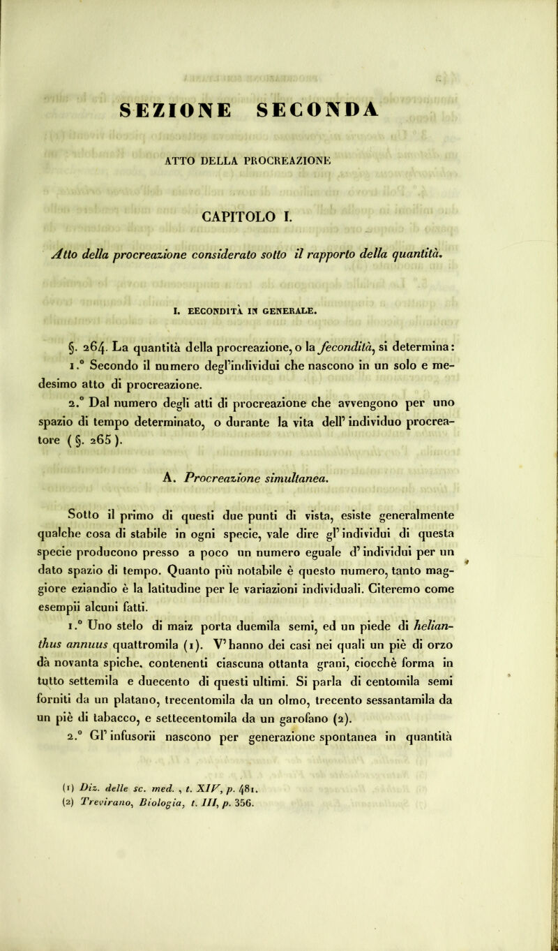 SEZIONE SECONDA ATTO DELLA PROCREAZIONE CAPITOLO I. Atto della procreazione considerato sotto il rapporto della quantità, I. EECONDITÀ IN GENERALE. §. 264. La quantità della procreazione, o la fecondità^ si determina: 1. ® Secondo il numero degl’individui che nascono in un solo e me- desimo atto di procreazione. 2. ® Dal numero degli atti di procreazione che avvengono per uno spazio di tempo determinato, o durante la vita dell’ individuo procrea- tore ( §. 265 ). A. Procreazione simultanea. Sotto il primo di questi due punti di vista, esiste generalmente qualche cosa di stabile in ogni specie, vale dire gl’individui di questa specie producono presso a poco un numero eguale d’individui per un dato spazio di tempo. Quanto più notabile è questo numero, tanto mag- giore eziandio è la latitudine per le variazioni individuali. Citeremo come esempii alcuni fatti. 1. ® Uno stelo di maiz porta duemila semi, ed un piede di helian- thus annuus quattromila (i). V’hanno dei casi nei quali un piè di orzo dà novanta spiche, contenenti ciascuna ottanta grani, ciocche forma in ti^tto settemila e duecento di questi ultimi. Si parla di centomila semi forniti da un platano, trecentomila da un olmo, trecento sessantamila da un piè di tabacco, e settecentomila da un garofano (2). 2. ® Gl’ infusorii nascono per generazione spontanea in quantità (f) Diz. delle se. med. , t. XIV, p. 481.