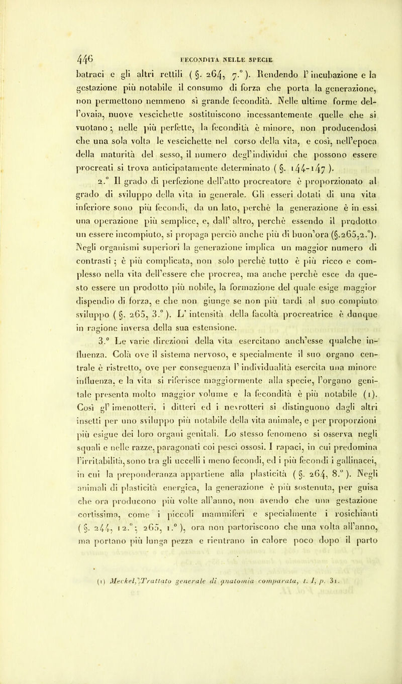 batracì e §11 altri rettili ( §. 264, 7.* )• Rendendo P incubazione e la gestazione più notabile il consumo di forza che porta la generazione, non permettono nemmeno sì grande fecondità. Nelle ultime forme del- l’ovaia, nuove vescichette sostituiscono incessantemente quelle che si vuotano -, nelle y»lù perfette, la fecondità è minore, non producendosi che una sola volta le vescichette nel corso della vita, e così, nell’epoca della maturità del sesso, il numero degl’individui che possono essere procreati si trova anticipatamente determinato ( §. i44-i47 )• 2. * Il grado di perfezione dell’atto procreatore è proporzionato al grado di sviluppo della vita in generale. Gli esseri dotati di una vita inferiore sono più fecondi, da un lato, perchè la generazione è in essi una operazione più semplice, e, dall’ altro, perchè essendo il prodotto un essere incompiuto, si propaga perciò anche più di buon’ora (§.265,2.”). Negli organismi superiori la generazione implica un maggior numero di contrasti • è più complicata, non solo perchè tutto è più ricco e com- plesso nella vita dell’essere che procrea, ma anche perchè esce da que- sto essere un prodotto più nobile, la formazione del quale esige maggior dispendio di forza, e che non giunge se non più tardi al suo compiuto sviluppo ( §. 265, 3.” ). L’ intensità della facoltà procreatrice è duncyue in ragione Inversa della sua estensione. 3. ” Le varie direzioni della vita esercitano anch’esse qualche in- lluenza. Colà ove il sistema nervoso, e specialmente il suo organo cen- trale è ristretto, ove per conseguenza l’individualità esercita una minore influenza, e la vita si riferisce maggiormente alla specie, l’organo geni- tale presenta molto maggior volume e la fecondità è più notabile (i). Così gl’Imenotteri, i ditteri ed i nevrotteri si distinguono dagli altri insetti per uno sviluppo più notabile della vita animale, e per proporzioni ]ìiù esigue dei loro organi genitali. Lo stesso fenomeno si osserva negli squali e nelle razze, paragonati coi pesci ossosi. I rapaci, in cui predomina l’ii'ritahilità, sono tra gli uccelli i meno fecondi, ed i più fecondi i gallinacei, in cui la preponderanza appartiene alla plasticità ( §. 264, 8.” ). Negli animali di plasticità energica, la generazione è più sostenuta, per guisa che ora producono più volle all’anno, non avendo che una gestazione cortissima, come i [)iccoli mammiferi e specialmente i rosichianti ( §. 244, 12.”; 260, 1.” ), ora non partoriscono che una volta all’anno, ma portano più lunga pezza e rientrano in calore poco dopo il parlo