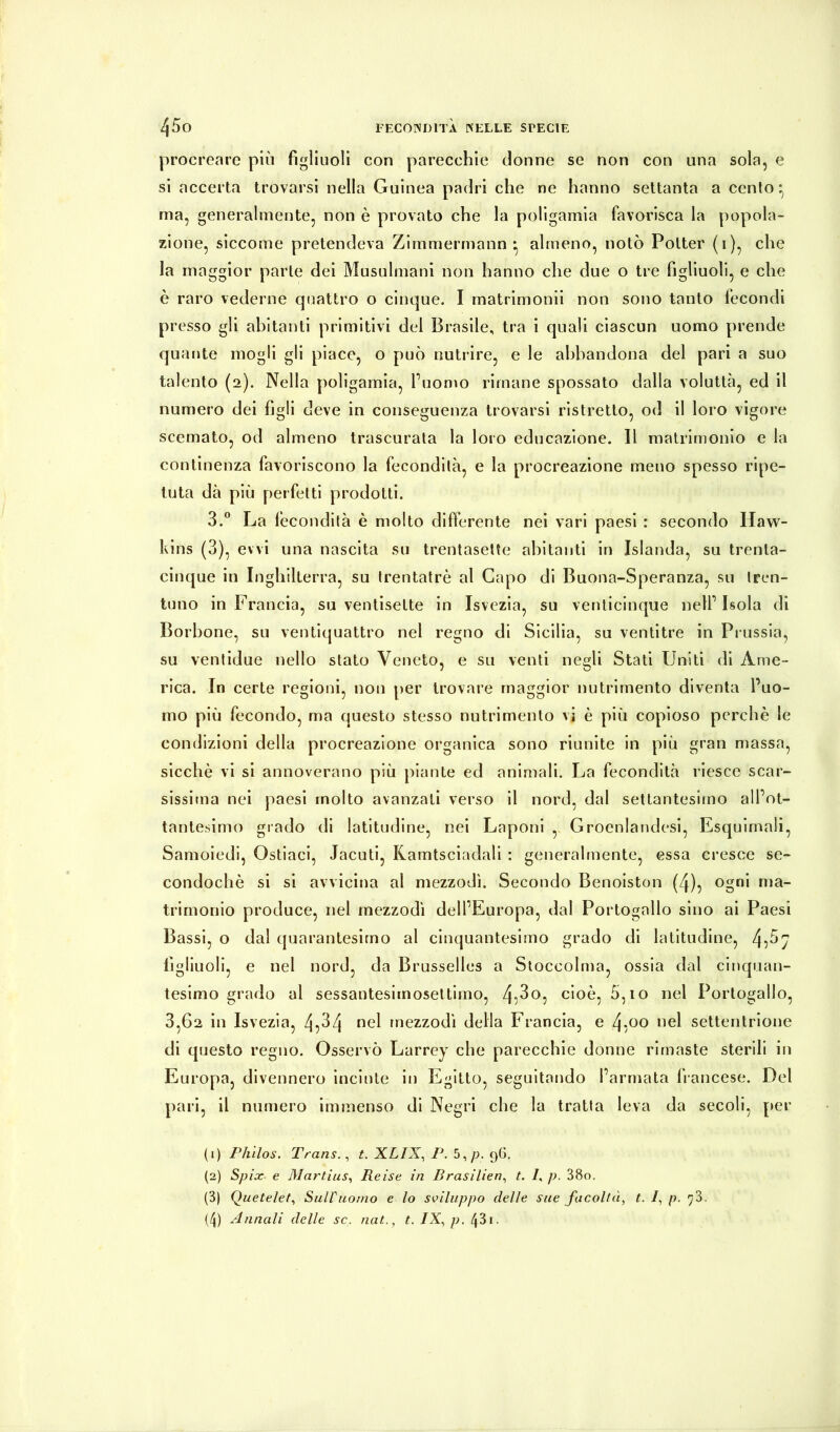 procreare più figliuoli con parecchie donne se non con una sola, e si accerta trovarsi nella Guinea padri che ne hanno settanta a cento ^ ma, generalmente, non è provato che la poligamia favorisca la popola- zione, siccome pretendeva Zimmermann* almeno, notò Potter (i), che la maggior parte dei Musulmani non hanno che due o tre figliuoli, e che è raro vederne quattro o cinque. I matrimonii non sono tanto fecondi presso gli abitanti primitivi del Brasile, tra i quali ciascun uomo prende quante mogli gli piace, o può nutrire, e le abbandona del pari a suo talento (2). Nella poligamia, fuomo rimane spossato dalla voluttà, ed il numero dei figli deve in conseguenza trovarsi ristretto, od il loro vigore scemato, od almeno trascurata la loro educazione. Il matrimonio e la continenza favoriscono la fecondità, e la procreazione meno spesso ripe- tuta dà più perfetti prodotti. 3.® La fecondità è molto differente nei vari paesi : secondo Haw- kins (3), evvi una nascita su trentasette abitanti in Islanda, su trenta- cinque in Inghilterra, su trentatrè al Capo di Buona-Speranza, su tren- tuno in Francia, su ventisette in Isvezia, su venticinque nell’Isola di Borbone, su ventiquattro nel regno di Sicilia, su ventitré in Prussia, su ventidue nello stalo Veneto, e su venti negli Stati Uniti di Ame- rica. In certe regioni, non per trovare maggior nutrimento diventa l’uo- mo più fecondo, ma questo stesso nutrimento vi è più copioso perchè le condizioni della procreazione organica sono riunite in più gran massa, sicché vi si annoverano più piante ed animali. La fecondità riesce scar- sissima nei paesi molto avanzali verso il nord, dal settantesimo all’ot- tantesimo grado di latitudine, nei Laponi ,, Groenlandesi, Esquimali, Samoiedi, Ostiaci, Iaculi, Kamtsciadali : generalmente, essa cresce se- condochè si si avvicina al mezzodì. Secondo Benoiston (4), ogni ma- trimonio produce, nel mezzodì dell’Europa, dal Portogallo sino ai Paesi Bassi, o dal quarantesimo al cinquantesimo grado di latitudine, 45^7 figliuoli, e nel nord, da Brusselles a Stoccolma, ossia dal cinquan- tesimo grado al sessantesimoseltimo, 45^®: cioè, 5,io nel Portogallo, 3,62 in Isvezia, 4^^4 mezzodì della Francia, e ^,00 nel settentrione di questo regno. Osservò Larrey che parecchie donne rimaste sterili in Europa, divennero incinte in Egitto, seguitando l’armata fi-ancese. Del pari, il numero immenso di Negri che la tratta leva da secoli, [>er (1) Philos. Trans. ^ t. X.LIX., P. 5,/j. 9G. (2) Spix e Martins., Reise in Brasilien., t, /, p. 38o. (3) Quetelet., Suiruomo e lo sviluppo delle sue facoltà, t. /, p. y3,