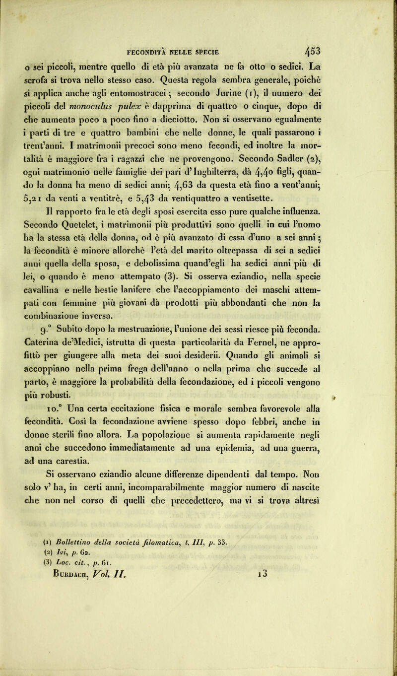 0 sei piccoli, mentre quello di età più avanzata ne fa otto o sedici. La scrofa si trova nello stesso caso. Questa regola sembra generale, poiché si applica anche agli entomostracei ^ secondo Jurine (i), il numero dei piccoli del monoculus pulex è dapprima di quattro o cinque, dopo di che aumenta poco a poco fino a dieciotto. Non si osservano egualmente 1 parti di tre e quattro bambini che nelle donne, le quali passarono i trent’anni. I matrimonii precoci sono meno fecondi, ed inoltre la mor- talità è maggiore fra i ragazzi che ne provengono. Secondo Sadler (2), ogni matrimonio nelle famiglie dei pari d’Inghilterra, dà quan- do la donna ha meno di sedici anni- 4,fi3 da questa età fino a vent’anni^ 5,2 1 da venti a ventitré, e 5,43 da ventiquattro a ventisette. Il rapporto fra le età degli sposi esercita esso pure qualche influenza. Secondo Quetelet, i matrimonii più produttivi sono quelli in cui l’uomo ha la stessa età della donna, od é più avanzato di essa d’uno a sei anni 5 la fecondità è minore allorché l’età del marito oltrepassa di sei a sedici anni quella della sposa, e debolissima quand’egli ha sedici anni più di lei, o quando é meno attempato (3). Si osserva eziandio, nella specie cavallina e nelle bestie lanifere che l’accoppiamento dei maschi attem- pati con femmine più giovani dà prodotti più abbondanti che non la combinazione inversa. 9.° Subito dopo la mestruazione, l’unione dei sessi riesce più feconda. Caterina de’Medici, istrutta di questa particolarità da Fernel, ne appro- fittò per giungere alla meta dei suoi desiderii. Quando gli animali si accoppiano nella prima frega dell’anno o nella prima che succede al parto, è maggiore la probabilità della fecondazione, ed i piccoli vengono più robusti. io.° Una certa eccitazione fisica e morale sembra favorevole alla fecondità. Così la fecondazione avviene spesso dopo febbri, anche in donne sterili fino allora. La popolazione si aumenta rapidamente negli anni che succedono immediatamente ad una epidemia, ad una guerra, ad una carestia. Si osservano eziandio alcune differenze dipendenti dal tempo. Non solo v’ ha, in certi anni, incomparabilmente maggior numero di nascite che non nel corso di quelli che precedettero, ma vi si trova altresì U) Bollettino della società filomatica^ t, 111^ p. 33. (2) /p/, p, G2. ^3) Loc. cit., p.(j\. Burdach, Voi, //. i3