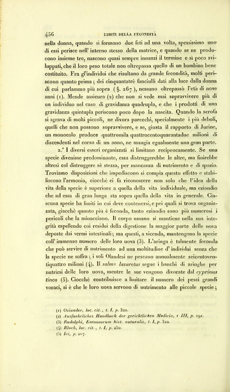 nella donna, quando si formano due feti ad una volta, spessissimo uno di essi perisce nell’ interno stesso della matrice, e quando se ne produ- cono insieme tre, nascono quasi sempre innanzi il termine e sì poco svi- luppati, che il loro peso totale non oltrepassa quello di un bambino bene costituito. Fra gl’individui che risultano da grande fecondità, molti peri- scono quanto prima ^ dei cinquantatrè fanciulli dati alla luce dalla donna di cui parlammo più sopra ( §. 26^ ), nessuno oltrepassò l’età di nove anni (i). Mende assicura (2) che non si vede mai sopravvivere più di un individuo nel caso di gravidanza quadrupla, e che i prodotti di una gravidanza quintupla periscono poco dopo la nascita. Quando la scroia si sgrava di molti piccoli, ne divora parecchi, specialmente i più deboli, quelli che non possono sopravvivere, e se, giusta il rapporto di Jurine, un monocolo produce quattromila quattrocentoquarantadue milioni di discendenti nel corso di un anno, ne mangia egualmente una gran parte. 2.° I diversi esseri organizzati si limitano reciprocamente. Se una specie divenisse predominante, essa distruggerebbe le altre, ma hnirehbe altresì col distruggere sè stessa, per mancanza di nutrimento e di spazio. Troviamo disposizioni che impediscono si compia questo effetto e stabi- liscono l’armonia, ciocche ci fa riconoscere non solo che l’idea della vita della specie è superiore a quella della vita individuale, ma eziandio che ad essa di gran lunga sta sopra quella della vita in generale. Cia- scuna specie ha limiti in cui deve contenersi, e pei quali si trova organiz- zata, giacché quanto più è feconda, tanto eziandio sono più numerosi i pericoli che la minacciano. Il corpo umano si mantiene nella sua inte- grità espellendo coi residui della digestione la maggior parte delle uova deposte dai vermi intestinali* ma questi, a vicenda, mantengono la specie coll’ immenso numero delle loro uova (3). L’aringa è talmente feconda che può servire di nutrimento ad una moltitudine d’individui senza che la specie ne soffra *, i soli Olandesi ne pescano annualmente seicenloven- tiquattro milioni (4)- H salmo lavarelus segue i banchi di aringhe per nutrirsi delle loro uova, mentre le sue vengono divorate dal cfprimis tinca (5). Ciocché contribuisce a limitare il numero dei pesci grandi voraci, si è che le loro uova servono di nutrimento alle piccole specie \ (1) Oslander^ loc. cit., t. /, /j. 820. (2) Ausfuehrliches Handbuch der gerichtlichen Medichi^ t ///, p. 191. (3) Rudolphi, Entozooruni hist. naturatisi t. /, p. 822. (4) Biochi loc. cit. , t. li p. 25o. (5) Ln, p. 207.