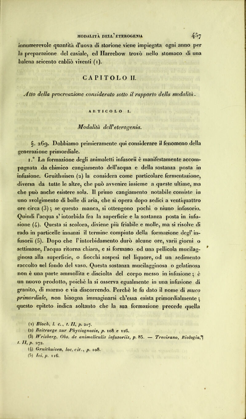 innumerevole quantità d’uova di storione viene impiegata ogni anno per la preparazione del caviale, ed Harrebow trovò nello stomaco di una balena seicento cabliò viventi (i). CAPITOLO IL Atto della procreazione considerato sotto il rapporto della modalità. ARTICOLO I. Modalità deWeterogonia. §. 26g. Dobbiamo primieramente qui considerare il fenomeno della generazione primordiale. ILa formazione degli animalelti infusorii è manifestamente accom- pagnala da chimico cangiamento dell’acqua e della sostanza posta in infusione. Gruithnisen (2) la considera come particolare fermentazione, diversa da tutte le altre, che può avvenire insieme a queste ultime, ma che può anche esistere sola. Il primo cangiamento notabile consiste in uno svolgimento di bolle di aria, che si opera dopo sedici a ventiquattro ore circa (3) ^ se questo manca, si ottengono pochi o niuno infusorio. Quindi l’acqua s’intorbida fra la superficie e la sostanza posta in infu- sione (4). Questa si scolora, diviene più friabile e molle, ma si risolve di rado in particelle innanzi il termine compiuto della formazione degl’ in- fusorii (5). Dopo che l’intorbidamento durò alcune ore, varii giorni o settimane, l’acqua ritorna chiara, e si formano od una pellicola mucilag- ginosa alla superficie, o fiocchi sospesi nel liquore, od un sedimento raccolto nel fondo del vaso. Questa sostanza mucilagginosa o gelatinosa non è una parte ammollila e dlsciolta del corpo messo in infusione ^ è un nuovo prodotto, poiché la si osserva egualmente in una infusione di granito, di marmo e via discorrendo. Perchè le fu dato il nome di muco primordiale.^ non bisogna immaginarsi ch’essa esista primordialmente ^ questo epiteto indica soltanto che la sua formazione precede quella (1) Bloch., l. c., L 77, (2) Beitraege zur Phfsìognosie, p. loS e ii6. (3) JFrìsberg., Obs. de animaliciilis infusoriis, p. 85. — Trenrano, Biologia.^ t. Il, p. 272. (4) Gruithuìsen, loc.cit,, p, 108.