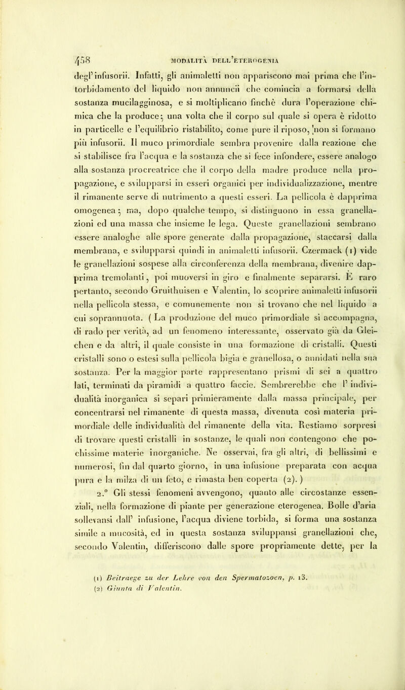 MODALITÀ DELl’eTLUOGEIXIA 4S8 dogPinfiisorii. Infatti, gli animaletti non appariscono mal prima che fin-* torbidamento del liquido non annnncll che comincia a formarsi della sostanza mucllagginosa, e si moltiplicano finché dura l’operazione chi- mica che la produce*, una volta che il corpo sul quale si opera è ridotto in particelle e l’equilibrio ristabilito, come pure il riposo, [non si formano più infusorll. Il muco primordiale sembra provenire dalla reazione che si stabilisce fra l’acqua e la sostanza che si fece infondere, essere analogo alla sostanza procreatrice che il corpo della madre produce nella pro- pagazione, e svilupparsi in esseri organici per individualizzazione, mentre il rimanente serve di nutrimento a questi esseri. La pellicola è dap[)rima omogenea ^ ma, dopo qualche tempo, si distinguono in essa granella- zionl ed una massa che insieme le lega. Queste granellazioni sembrano essere analoghe alle spore generate dalla propagazione, staccarsi dalla membrana, e svilupparsi quindi in animaletti infusorii. Czermack (i) vide le granellazioni sospese alla circonferenza della membrana, divenire dap- prima tremolanti, poi muoversi in giro e finalmente separarsi. E raro pertanto, secondo Gruithulsen e Valentin, lo scoprire animaletti infusorii nella pellicola stessa, e comunemente non si trovano che nel liquido a cui soprannuota. ( La produzione del muco primordiale si accompagna, di rado per verità, ad un fenomeno interessante, osservato già da Glei- chen e da altri, il quale consiste in una formazione di cristalli. Questi cristalli sono o estesi sulla pellicola bigia e granellosa, o annidali nella sua sostanza. Per la maggior parte rappresentano prismi di sei a quattro lati, terminati da piramidi a quattro faccie. Sembrerebbe che l’ indivi- dualità inorganica si separi primieramente dalla massa principale, per concentrarsi nel rimanente di questa massa, divenuta così materia pri- mordiale delle individualità del rimanente della vita. Restiamo sorpresi di trovare questi cristalli in sostanze, le quali non contengono che po- chissime materie inorganiche. Ne osservai, fra gli altri, di bellissimi e numerosi, fin dal quarto giorno, in una infusione preparata con acqua pura e la milza di un fèto, e rimasta ben coperta (2). ) 2.® Gli stessi fenomeni avvengono, quanto alle circostanze essen- ziali, nella formazione di piante per generazione eterogenea. Bolle d’aria sollevansl dall’ infusione, l’acqua diviene torbida, si forma una sostanza simile a mucosità, ed in questa sostanza sviluppatisi granellazioni che, secondo Valentin, differiscono dalle spore propriamente dette, per la (1) Beitraege zìi der Lehre von den Sperniatozoen, p. i3.