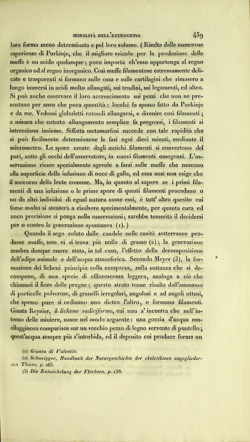 loro forma meno determinata e pel loro volume. ( Risulta dalle numerose esperienze di Purkinje, che il migliore veicolo per la produzione delle muffe è un acido qualunque ^ poco importa ch’esso appartenga al regno organico od al regno inorganico. Cosi muffe filamentose estremamente deli- cate e trasparenti si formano sulle ossa e sulle cartilagini che rimasero a lungo immersi in acidi molto allungati, sui tendini, sui legamenti, ed altro. Si può anche osservare il loro accrescimento sui pezzi che non ne pre- sentano per anco che poca quantità : locchè fu spesso fatto da Purkinje e da me. Vedonsi globuletti rotondi allungarsi, e divenire cosi filamenti • a misura che cotesto allungamento semplice fa progressi, i filamenti si intrecciano insieme. Siffatta metamorfosi succede con tale rapidità che si può facilmente determinarne le fasi ogni dieci minuti, mediante il micrometro. Le spore create dagli antichi filamenti si convertono del pari, sotto gli occhi dell’osservatore, in nuovi filamenti omogenei. L’os- servazione riesce specialmente agevole a farsi sulle muffe che nascono alla superficie della infusione di noce di galla, ed essa anzi non esige che il soccorso della lente comune. Ma, in quanto al sapere se i primi fila- menti di una infusione o le prime spore di questi filamenti procedano o no da altri individui di egual natura come essi, è tutt’ altro quesito cui forse molto si stenterà a risolvere sperimentalmente, per quanta cura ed anco precisione si ponga nello osservazioni^ sarebbe temerità il decidersi per o contro la generazione spontanea (i). ) Quando il sego colato dalle candele nelle cavità sotterranee pro- dusse muffe, non vi si trova più nulla di grasso (2) ^ la generazione sembra dunque essere stata, in tal caso, l’effetto della decomposizione dell’adipe animale e dell’acqua atmosferica. Secondo Meyer (3), la for- mazione dei licheni principia colla comparsa, sulla sostanza che si de- compone, di una specie di efflorescenza leggera, analoga a ciò che chiamasi il fiore delle prugne ^ questo strato tenue risulta dall’ammasso di particelle polverose, di granelli irregolari, angolosi e ad angoli ottusi, che spesso pure si ordinano uno dietro l’altro, e formano filamenti. Giusta Reynler, il lichene radicìfornie^ cui non s’incontra che nell’in- terno delle miniere, nasce nel modo seguente : una goccia d’acqua mu- cilagginosa comparisce sur un vecchio pezzo di legno servente di puntello ^ quest’acqua sempre più s’intorbida, ed il deposito cui produce forma un (1) Giunta di Valentin. (2) Schweigger, Handbuch der Naturgeschichte der skelettlosen ungeglieder-^ teil Thiere., p. 265.