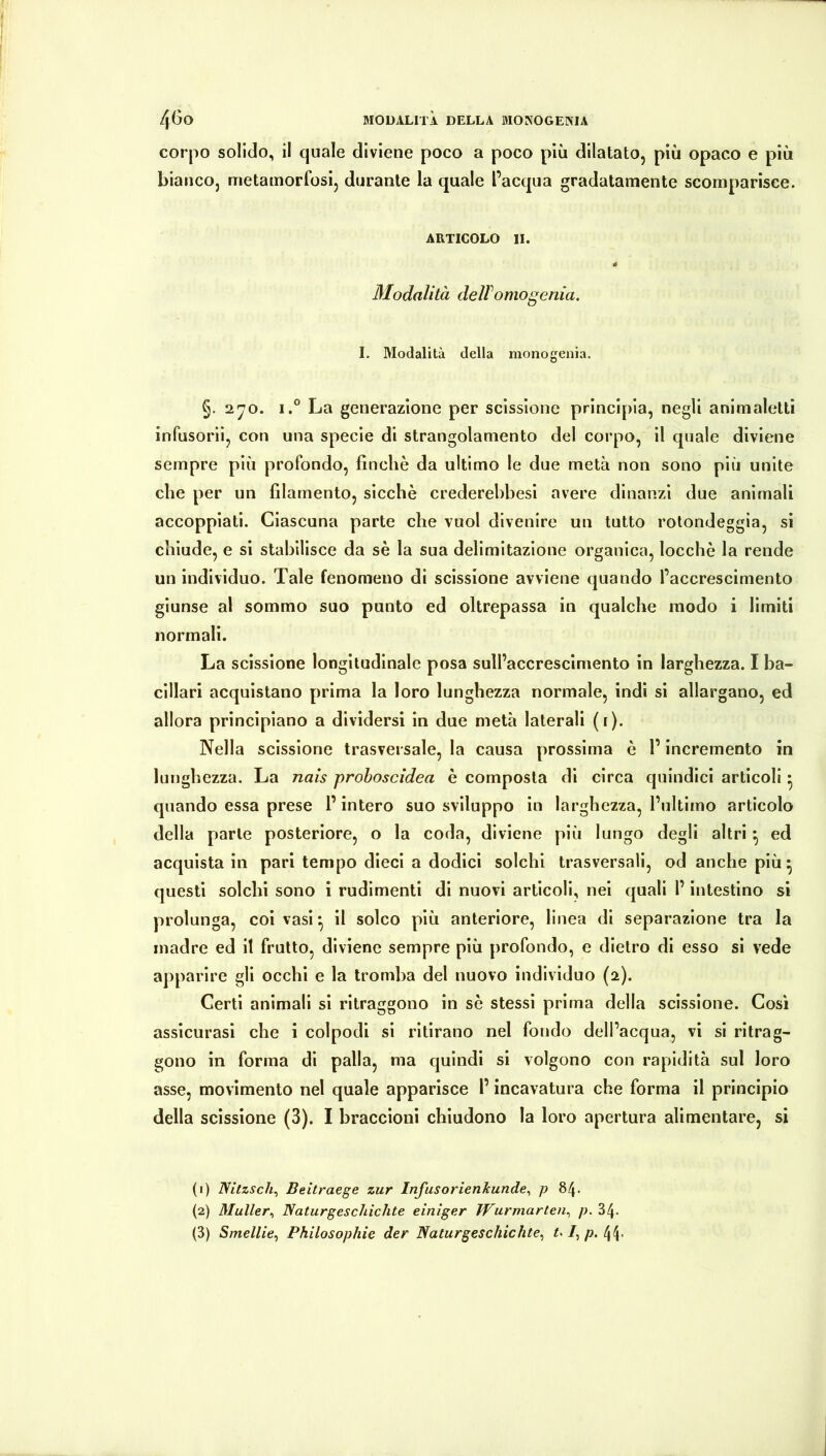 4^0 MODALITÀ DELLA MONOGENIA corpo solido, il quale diviene poco a poco più dilatato, più opaco e più bianco, metamorfosi, durante la quale l’acqua gradatamente scomparisce. ARTICOLO II. 4 Modalità delTomogenia. I. Modalità della monogenia. §.2^0. i.° La generazione per scissione principia, negli animaletti infusorii, con una specie di strangolamento del corpo, il quale diviene sempre più profondo, finche da ultimo le due metà non sono più unite che per un filamento, sicché crederehbesi avere dinanzi due animali accoppiati. Ciascuna parte che vuol divenire un tutto rotondeggia, si chiude, e si stabilisce da sé la sua delimitazione organica, locchè la rende un individuo. Tale fenomeno di scissione avviene quando l’accrescimento giunse al sommo suo punto ed oltrepassa in qualche modo i limiti normali. La scissione longitudinale posa sull’accrescimento in larghezza. I ba- cillari acquistano prima la loro lunghezza normale, indi si allargano, ed allora principiano a dividersi in due metà laterali (i). Nella scissione trasversale, la causa prossima è l’incremento in lunghezza. La nais proboscidea è composta di circa quindici articoli ^ quando essa prese l’intero suo sviluppo in larghezza, l’ultimo articolo della parte posteriore, o la coda, diviene più lungo degli altri ^ ed acquista in pari tempo dieci a dodici solchi trasversali, od anche più^ questi solchi sono i rudimenti di nuovi articoli, nei quali l’intestino si prolunga, coi vasi ^ il solco più anteriore, linea di separazione tra la madre ed il frutto, diviene sempre più profondo, e dietro di esso si vede apparire gli occhi e la tromba del nuovo individuo (2). Certi animali si ritraggono in sé stessi prima della scissione. Così assicurasi che i colpodi si ritirano nel fondo dell’acqua, vi si ritrag- gono in forma di palla, ma quindi si volgono con rapidità sul loro asse, movimento nel quale apparisce l’incavatura che forma il principio della scissione (3). I braccioni chiudono la loro apertura alimentare, si (1) IVitzsch^ Beìtraege zur Infusorienkunde^ p 84. (2) Müller^ Naturgesclùchte einiger ìVurmarten^ p. 34- (3) Smellie^ Philosophie der Naturgeschichte^ ul^p.^.