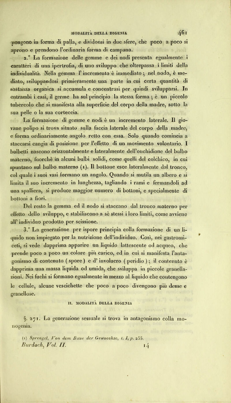 pongono in forma dii palla, e dividonsi in due sfere, che poco a poco si aprono e prendono Pordinaria forma di campana. 2. ^* La formazione delle gemme e dei nodi presenta egualmente i caratteri di una ipertrofia, di uno sviluppo che oltrepassa i limiti della individualità. Nella gemma l’incremento è immediato ^ nel nodo, è me- diato, sviluppandosi primieramente una parte in cui certa quantità di sostanza organica si accumula e concentrasi per quindi svilupparsi. In entrambi i casi, il germe ha sul principio la stessa forma ^ è un piccolo tubercolo che si manifesta alla superficie del corpo della madre, sotto la sua pelle o la sua corteccia. La formazione di gemme e nodi è un incremento laterale. Il gio- vane polipo si trova situato sulla faccia laterale del corpo della madre, e forma ordinariamente angolo retto con essa. Solo quando comincia a staccarsi cangia di posizione per l’effetto di un movimento volontario. I hulbetti nascono orizzontalmente e lateralmente dell’onchidione del bulbo materno, fuorché in alcuni bulbi solidi, come quelli del colchico, in cui spuntano sul bulbo materno (i). Il bottone esce lateralmente dal tronco, col quale i suoi vasi formano un angolo. Quando si mutila un albero e si limita il suo incremento in lunghezza, tagliando i rami e fermandoli ad una spalliera, si produce maggior numero di bottoni, e specialmente di bottoni a fiori. Del resto la gemma ed il nodo si staccano dal tronco materno per effetto dello sviluppo, e stabiliscono a sé stessi i loro limiti, come avviene all’ individuo prodotto per scissione. 3. ° La generazione per ispore principia colla formazione di un li- quido non impiegato per la nutrizione dell’individuo. Così, nei gastromì- ceti, si vede dapprima apparire un liquido lattescente od acqueo, che prende poco a poco un colore più carico, ed in cui si manifesta l’anta- gonismo di contenuto ( spore ) e d’Involucro ( peridio ) -, il contenuto è dapprima una massa liquida od umida, che sviluppa in piccole granella- zioni. Nei fuchi si formano egualmente in mezzo al liquido che contengono le cellule, alcune vescichette che poco a poco divengono più dense e granellose. II. MODALITÀ DELLA DIGEINIA §. 2^1. La generazione sessuale si trova in antagonismo colla mo- nogenia. (i) Sprengel, Voti dein Baue der Gewoeehse^ t, /, p. 255. Burdach^ Voi. II. iq
