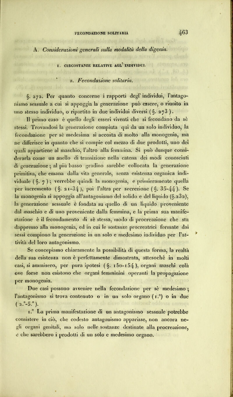 A. Considerazioni generali sulla modalità della digenia, 1. CIRCOSTANZE RELATIVE AGl’INDIVIDÌJL a. Fecondazione solitaria. §.272. Per quanto concerne i rapporti degF individui, l’antago^ nismo sessuale a cui si appoggia la generazione può essere, o riunito in uno stesso individuo, o ripartito in due individui diversi ( §. 278 ). Il primo caso è quello degli esseri viventi che si fecondano da se stessi. Trovandosi la generazione compiuta qui da un solo individuo, la fecondazione per sè medesima si accoda di molto alla monogenia, ma ne differisce in quanto che si compie col mezzo di due prodotti, uno dei quali appartiene al maschio, Faltro alla femmina. Si può dunque consi- derarla come un anello di transizione nella catena dei modi conosciuti di generazione^ al più basso gradino sarebbe collocata la generazione primitiva, che emana dalla vita generale, senza esistenza organica indi^ vlduale ( §. 7 ) :, verrebbe quindi la monogenia, e primieramente quella per incremento ( §. 21-84 l’altra per secrezione ( §. 35-44)» la monogenia si appoggia all’antagonismo del solido e del liquido (§.282), la generazione sessuale è fondata su quello di un liquido proveniente dal maschio e di uno proveniente dalla femmina, e la prima sua manife- stazione è il fecondamento di sè stessa, modo di procreazione che sta dappresso alla monogenia, ed in cui le sostanze procreatrici formate dai sessi compiono la generazione in un solo e medesimo individuo per l’at- tività del loro antagonismo. Se concepiamo chiaramente la possibilità di questa forma, la realtà della sua esistenza non è perfettamente dimostrata, attesoché in molti casi, si ammisero, per pura ipotesi ( §. 15o-i 54 ), organi maschi colà ove forse non esistono che organi femminini operanti la propagazione per monogenia. Due casi possono avvenire nella fecondazione per sè medesimo ^ l’antagonismo si trova contenuto o in un solo organo ( 1.“) o in due I.® La prima manifestazione di un antagonismo sessuale potrebbe consistere in ciò, che codesto antagonismo apparisse, non ancora ne- gli organi genitali, ma solo nelle sostanze destinate alla procreazione, 0 che sarebbero i prodotti di un solo e medesimo organo.