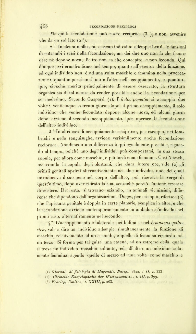 Ma ({Ili la fecondazione può essere reciproca (3.“)^ o non avvenire che da un sol lato (2.). 2. “ In alcuni molluschi, ciascun individuo adempie bensì le funzioni di entrambi i sessi nella fecondazione, ma del due uno non fa che fecon- dare nè depone uova, Paltro non fa che concepire e non feconda. Qui dunque avvi ermafrodlsmo nel tempo, quanto all’essenza della funzione, ed ogni individuo non è ad una volta maschio e femmina nella procrea- zione ^ quantunque sieno l’uno e l’altro nell’accoppiamento, e quantun- que, ciocche merita principalmente di essere osservato, la struttura organica sia di tal natura da render possibile anche la fecondazione per sè medesimo. Secondo Gaspard (i), V helix pomatia sì accoppia due volte venticinque o trenta giorni dopo il primo accoppiamento, il solo individuo che venne fecondato depone alcune uova, ed alcuni giorni dopo avviene il secondo accoppiamento, per operare la fecondazione dell’altro individuo. 3. ° In altri casi di accoppiamento reciproco, per esemplo, nei lom- brichi e nelle sanguisughe, avviene verlslmllmente anche fecondazione reciproca. Nondimeno una differenza è qui egualmente possibile, riguar- do al tempo, poiché uno degl’ individui può comportarsi, in una stessa copula, per allora come maschio, e più tardi come femmina. Così Nltzsch, osservando la copula degli olostoml, che dura intere ore, vide (2) gli orifizli genitali aprirsi alternativamente nei due individui, uno dei quali introduceva il suo pene nel corpo dell’altro, poi riceveva la verga di quest’ultimo, dopo aver ritirato la sua, senzachè perciò l’unione cessasse di esistere. Del resto, si trovano eziandio, in animali vicinissimi, dllFe- renze che dipendono dall’organizzazione. Duges, per esempio, riferisce (3) che l’apertura genitale è doppia in certe planarie, semplice in altre, e che la fecondazione avviene contemporaneamente in ambldue gl’individui nel j)iimo caso, alternativamente nel secondo. zj.* L’accoppiamento è bilaterale nei bull mi e nel ìymnaeus paliti slrìs^ vale a dire un individuo adetriple simultaneamente la funzione di maschio, relativamente ad un secondo, e quello di femmina riguardo ad un terzo. Si forma per tal guisa una catena, ad un estremo della quale sì trova un individuo maschio soltanto, ed all’allro un individuo sola- mente femmina, agendo quello di mezzo ad una volta come maschio e (1) Giornale; di fisiologia di Magendie. Parigi^ 1822, t. 11^ p. 333. (2) Allgnieine Encyclopaedie der Wissenschaften^ t. ///,/>. 399.