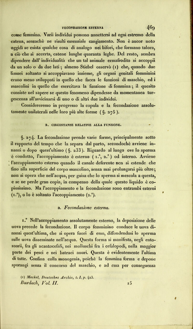FECONDAZIONE ESTERNA 4^9 come femmina. Vani individui possono annettersi ad ogni estremo della catena, senzachè ne risulti essenziale cangiamento. Non è ancor noto oggidì se esista qualche cosa di analogo nei blfori, che formano talora, a ciò che si accerta, catene lunghe quaranta leghe. Del resto, sembra dipendere dall’ individualità che un tal animale ermafrodito si accoppii da un solo o da due lati ^ almeno Stiebel osservò (i) che, quando due limnei soltanto si accoppiavano insieme, gli organi genitali femminini erano meno sviluppati in quello che facea le funzioni di maschio, ed i mascolini in quello che esercitava la funzione di femmina ^ il quesito consiste nel sapere se questo fenomeno dipendesse da momentanea tur- gescenza all’avvicinarsi di uno o di altri due individui. Considereremo in progresso la copula e la fecondazione assolu- tamente unilaterali nelle loro più alte forme ( g. ajS ). 2. CIRCOSTANZE RELATIVE ALLA FUNZIONE. §. 2^4- fecondazione prende varie forme, principalmente sotto il rapporto del tempo che la separa dal parto, secondochè avviene in- nanzi o dopo quest’ultimo ( §. 233). Riguardo al luogo ove Io sperma è condotto, l’accoppiamento è esterno ( i.®, 2.®) od interno. Avviene l’accoppiamento esterno quando il canale deferente ncn si estende che fino alla superficie del corpo mascolino, senza mai prolungarsi più oltre ^ non si opera che nelfacqua, per guisa che lo sperma si mescola a questa, e se ne perde gran copia, in compenso della quale questo liquido è co- piosissimo. Ma l’accoppiamento e la fecondazione sono entrambi esterni (1.®), o lo è soltanto l’accoppiamento (2.®). a. Fecondazione esterna. 1° Nell’accoppiamento assolutamente esterno, la deposizione delle uova precede la fecondazione. Il corpo femminino conduce le uova di- nanzi quest’ultima, che si opera fuori di esso, diffondendosi lo sperma sulle uova disseminate nell’acqua. Questa forma si manifesta, negli ento- zoariì, fra gli acantocefalì, nei molluschi fra i cefalopodi, nella maggior parte dei pesci e nei batraci anuri. Questa è evidentemente l’ultima di tutte. Confina colla monogenia, poiché la femmina forma e depone sporangi senza il concorso del maschio, e ad essa per conseguenza (1) Meckel^ Deutsches Archiv^ tdl^p, Burdach^ Voi. II. i5