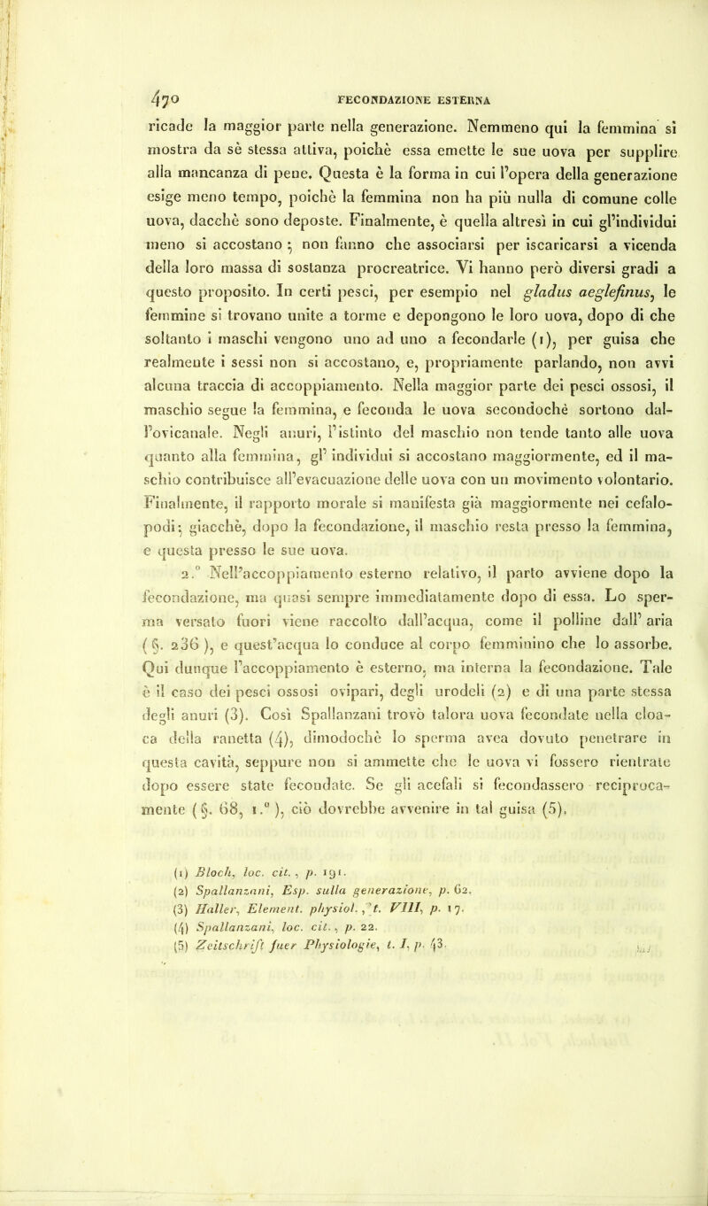 ricade la maggior parie nella generazione. Nemmeno qui la femmina si mostra da sè stessa attiva, poiché essa emette le sue uova per supplire alia mancanza di pene. Questa è la forma in cui l’opera della generazione esige meno tempo, poiché la femmina non ha più nulla di comune colle uova, dacché sono deposte. Finalmente, é quella altresì in cui gl’individui meno si accostano ^ non fanno che associarsi per iscaricarsi a vicenda della loro massa di sostanza procreatrice. Vi hanno però diversi gradi a questo proposito. In certi pesci, per esempio nel gladus aeglefinus^ le femmine si trovano unite a torme e depongono le loro uova, dopo di che soltanto i maschi vengono uno ad uno a fecondarle (i), per guisa che realmente i sessi non si accostano, e, propriamente parlando, non avvi alcuna traccia di accoppiamento. Nella maggior parte dei pesci ossosi, il maschio segue la femmina, e feconda le uova secondochè sortono dal- fovicanale. Negli anuri, Fistinto del maschio non tende tanto alle uova quanto alia femmina, gl’individui si accostano maggiormente, ed il ma- schio contribuisce all’evacuazione delle uova con un movimento volontario. Finalmente, il rapporto morale si manifesta già maggiormente nei cefalo- podi-, giacché, dopo la fecondazione, il maschio resta presso la femmina, e questa presso le sue uova. 2F NelFaccoppiamento esterno relativo, il parto avviene dopo la fecondazione, ma quasi sempre immediatamente dopo di essa. Lo sper- ma versato fuori viene raccolto dall’acqua, come il polline dall’ aria ( §. 2 36 ), e quest’acqua io conduce al corpo femminino che lo assorbe. Qui dunque l’accoppiamento é esterno, ma interna la fecondazione. Tale è il caso dei pesci ossosi ovipari, degli urodeli (2) e di ima parte stessa degli auuri (3), Così Spallanzani trovò talora uova fecondate nella cloa- ca della ranetta (4), dimodoché io sperma avea dovuto penetrare in questa cavità, seppure non si ammette che le uova vi fossero rientrate dopo essere state fecondate. Se gli acefali si fecondassero reciproca-^ mente (§, 68, 1.“ ), ciò dovrebbe avvenire in tal guisa (5), (1) Bloch, loc. cit. , p. 191. (2) Spallanzani, Esp. sulla generazione, p. Ö2. (3) Haller, Element, physiol. , [t. Vili-, p. 17. (4) Spallanzani, loc. cit., p. 22.