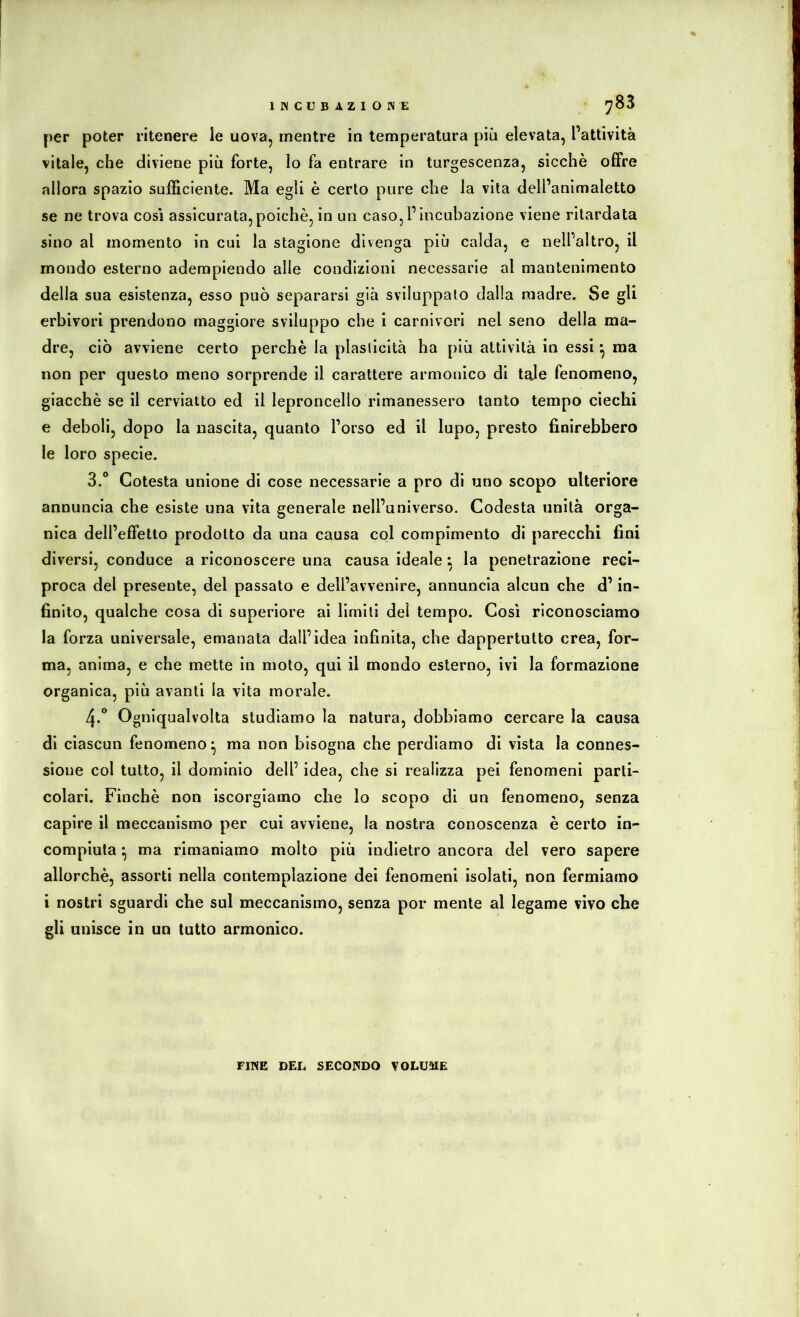per poter ritenere le uova, mentre in temperatura più elevata, l’attività vitale, che diviene più forte, lo fa entrare in turgescenza, sicché offre allora spazio sufficiente. Ma egli è certo pure che la vita dell’animaletto se ne trova così assicurata,poiché, in un caso,l’Incubazione viene ritardata sino al momento in cui la stagione divenga più calda, e nell’altro, il mondo esterno adempiendo alle condizioni necessarie al mantenimento della sua esistenza, esso può separarsi già sviluppalo dalla madre. Se gli erbivori prendono maggiore sviluppo che i carnivori nel seno della ma- dre, ciò avviene certo perchè la plaslicità ha più attività in essi ^ ma non per questo meno sorprende il carattere armonico di tale fenomeno, giacché se il cerviatto ed il leproncello rimanessero tanto tempo ciechi e deboli, dopo la nascita, quanto l’orso ed il lupo, presto finirebbero le loro specie. 3. ° Cotesta unione di cose necessarie a pro di uno scopo ulteriore annuncia che esiste una vita generale nell’universo. Codesta unità orga- nica dell’effetto prodotto da una causa col compimento di parecchi fini diversi, conduce a riconoscere una causa ideale : la penetrazione reci- proca del presente, del passato e dell’avvenire, annuncia alcun che d’in- finito, qualche cosa di superiore ai limili del tempo. Cosi riconosciamo la forza universale, emanata dall’idea infinita, che dappertutto crea, for- ma, anima, e che mette in moto, qui il mondo esterno, ivi la formazione organica, più avanti la vita morale. 4. * Ogniqualvolta studiamo la natura, dobbiamo cercare la causa di ciascun fenomeno ^ ma non bisogna che perdiamo di vista la connes- sione col tutto, il dominio dell’ idea, che si realizza pei fenomeni parti- colari. Finché non iscorgiamo che lo scopo di un fenomeno, senza capire il meccanismo per cui avviene, la nostra conoscenza è certo in- compiuta ^ ma rimaniamo molto più indietro ancora del vero sapere allorché, assorti nella contemplazione dei fenomeni isolati, non fermiamo i nostri sguardi che sul meccanismo, senza por mente al legame vivo che gli unisce in un tutto armonico. FmE DEL SECONDO VOLUME