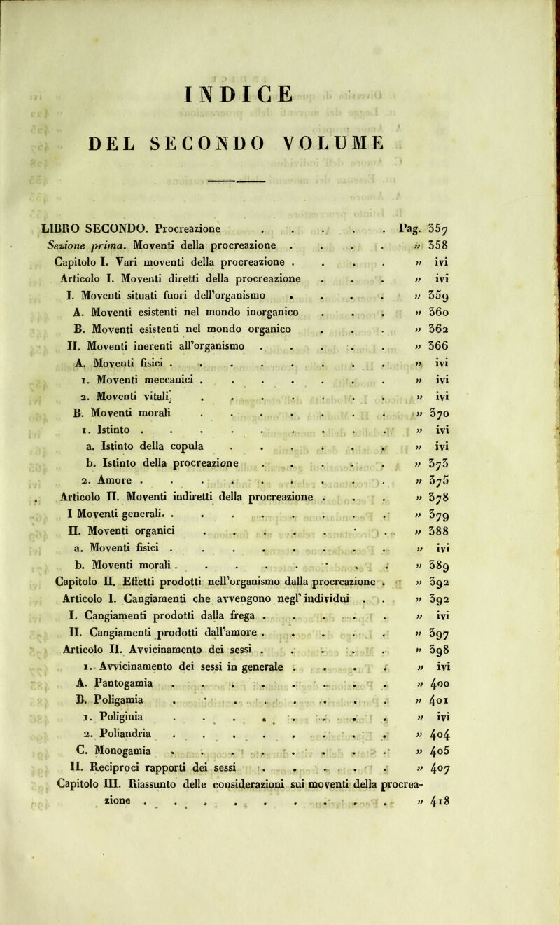 INDICE DEL SECONDO VOLUME LIBRO SECONDO. Procreazione . . . , . Pag. Sezione prima. Moventi della procreazione .... w Capitolo I. Vari moventi della procreazione .... » Articolo I. Moventi diretti della procreazione . . . » I. Moventi situati fuori deirorganismo .... >f A. Moventi esistenti nel mondo inorganico . . . » B. Moventi esistenti nel mondo organico , . . v II. Moventi inerenti all’organismo . . . . . » A. Moventi fisici . . . . . . . . y> 1. Moventi meccanici ....... » 2. Moventi vitali^ . . . . . . . » » B. Moventi morali . . . . . . . » 1. Istinto ... . . ... . }> a. Istinto della copula . . . * . , » b. Istinto della procreazione ..... ì> 2. Amore . . ... . . . . w Articolo n. Moventi indiretti della procreazione . . . » I Moventi generali. . . . . . . • . w II. Moventi organici . . ... * . ^ w a. Moventi fisici ........ w b. Moventi morali . . . . . * . . » Capitolo II. Effetti prodotti nell’organismo dalla procreazione . ^ » Articolo I. Cangiamenti che avvengono negl’ individui . . v I. Cangiamenti prodotti dalla frega . . . . . . » II. Cangiamenti prodotti daH’amore . , . . . >p Articolo II. Avvicinamento dei sessi . . . . . w I.. Avvicinamento dei sessi in generalo ; . . . >* A. Pantogamia , ■ . ; r , . ^ ... . . v B. Poligamia . * , ■ . . . . . . w 1. Poliginia . , . • . • ■ 2. Poliandria . . . . » C. Monogamia . ; . . . - . - » li. Reciproci rapporti dei sessi r. . » Capitolo III. Riassunto delle considerazioni sui moventi della procrea- zione . . , . . ^ 35^ 358 ivi ivi 359 360 362 366 ivi ivi ivi 370 ivi ivi 375 375 378 379 588 ivi 389 392 392 ivi 397 398 ivi 400 401 ivi 4°4 4o5 407 4i8