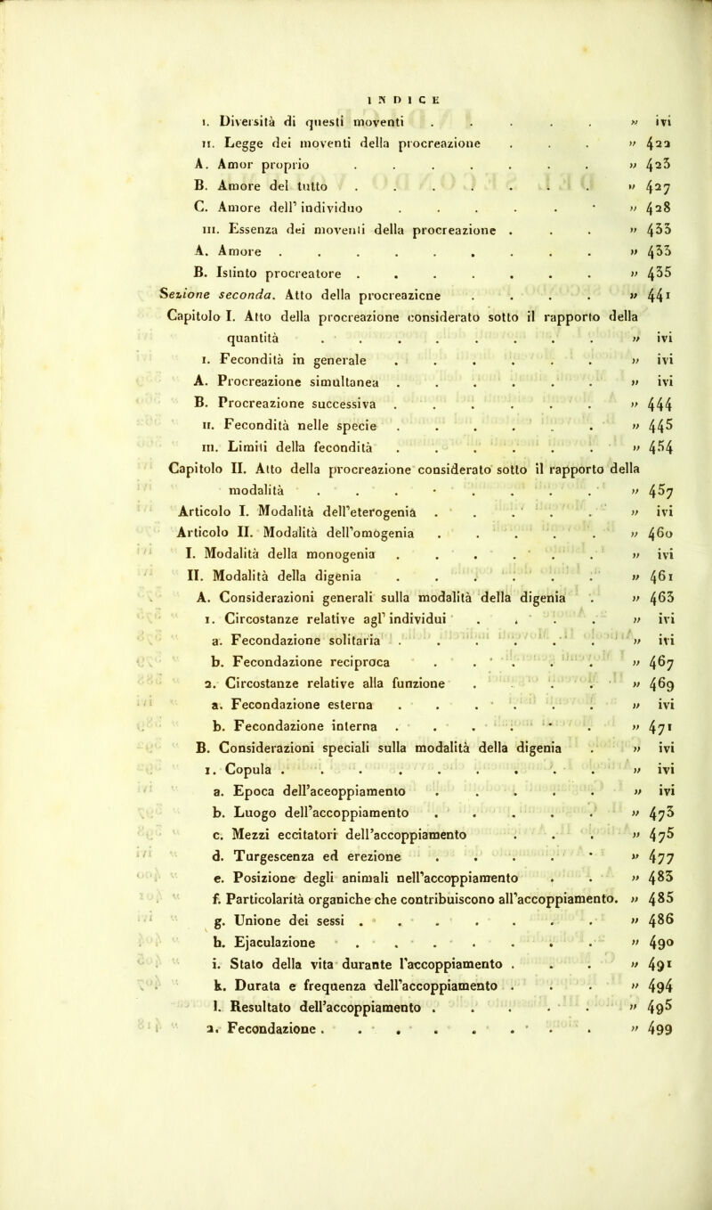 !. Diversità di questi moventi ..... w ivi n. Legge dei moventi della procreazione . . , w 422 A. Amor proprio ....... v 4^3 B. Amore del tutto . . . . . . . »>4^7 C. Amore dell’individuo .... . ' y> 428 III. Essenza dei moventi della procreazione . . . 4^^ A. Amore . . . . . , . . . » l\b'h B. Istinto procreatore ....... lezione seconda. Atto della procreazicne . . . . ^ 44^ Capitolo I. Atto della procreazione considerato sotto il rapporto della quantità . . . . . . . . » ivi I. Fecondità in generale . . . . . . » ivi A. Procreazione simultanea ...... n ivi B. Procreazione successiva . . . . . . » 444 II. Fecondità nelle specie . . . . ’ . . » 44^ III. Limiti della fecondità . . . . . . » 4*^4 Capitolo II. Alto della procreazione considerato sotto il rapporto della modalità . . . • . , . . ‘ » 4^7 Articolo I. Modalità dell’eterogenia . . . ‘ . . v ivi Articolo II. Modalità deU’omogenia . . ‘ . . . w 460 I. Modalità della monogenia . . . . ' . . » ivi II. Modalità della digenia . . . . ' . . 4^^^ A. Considerazioni generali sulla modalità della digenia . >f 4^5 1. Circostanze relative agl’individui . * ' . . ivi a. Fecondazione solitaria . . . ^ ' . . ' . ‘ ivi b. Fecondazione reciproca . . ' . . ' . » 4^7 2. Circostanze relative alla funzione . ‘. ' » 4^9 a. Fecondazione esterna . . . ” . . . >> ivi b. Fecondazione interna . . . . * * . » B. Considerazioni speciali sulla modalità della digenia . » ivi I. Copula . . . . . . . . . w ivi a. Epoca deiraceopplamento ..... «ivi b. Luogo dell’accoppiamento . . , . . » c. Mezzi eccitatori deiraccoppiamento . . . v 5 d. Turgescenza ed erezione . , . . * » l\yy e. Posizione degli animali neU’accoppiamento ^ . >>4^5 f. Particolarità organiche che contribuiscono all’accoppiamento, n 485 g. Unione dei sessi . . . . . . . w 48Ö h. Ejaculazione . . . . . . . n 490 . i. Stalo della vita durante Taccoppiamento . . . >^49* k. Durata e frequenza dell’accoppiamento . . . » 494 l. Resultato deiraccoppiamento . . . • . ' » 49^ I 2. Fecondazione. . . . . . * . . >> 499