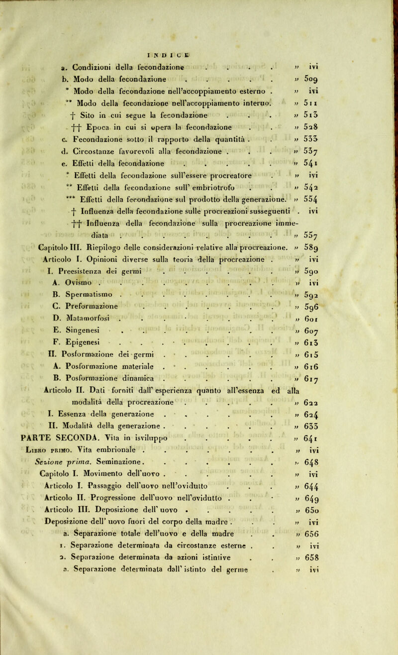 a. Condizioni della fecondazione .... >f ivi b. Modo della fecondazione . . . . . * Modo della fecondazione nell'accoppiamento esterno . ivi ** Modo della fecondazione neiraccoppiamento interno. 5ii -f Sito in cui segue la fecondazione . . . 5i5 *}[' Epoca in cui si opera la fecondazione . . » 5aS C. Fecondazione sotto il rapporto della quantità . . » 53S d. Circostanze favorevoli alla fecondazione . . . » e. Effetti della fecondazione . . . 54i * Effetti della fecondazione sulfessere procreatore . » ivi ** Effetti della fecondazione suir embriotrofo . . w 54^ *** Effetti della fecondazione sul prodotto della generazione. }> 554 ■f Influenza della fecondazione sulle procreazioni susseguenti . ivi ■[•[' Influenza della fecondazione sulla procreazione imme- diata . . . . . . . . ' >f 55y Capitola III. Riepilogo delle considerazioni relative alla procreazione. 58g Articolo I. Opinioni diverse sulla teoria della procreazione . w ivi I. Preesistenza dei germi . ' . . . . , y} 5^o A. Ovismo . . . . . . . . , w ivi B. Spermatismo . . . . . . . . » 5q2 C. Preformazione . . . . . . , >f 5g6 D. Matamorfosi . . . * . . . . »601 E. Singenesi . . . . . . . . » 6oy F. Epigenesi . . . • . . . . . 6i5 II. Posformazione dei germi . * . . . . . yy 615 A. Posformazione materiale . * . . . . . v 616 B. Posformazione dinamica . . . . . . >/ 617 Articolo II. Dati forniti dalf esperienza quanto alfessenza ed alla modalità della procreazione . . . . , )> 622 I. Essenza della generazione . , . . . . » 624 II. Modalità della generazione ... . ’ . . y» 633 PARTE SECONDA. Yiia in isviluppo . . . . . y> 641 Libro primo. Vita embrionale . ... . . , » ivi Sezione prima. Semlnazione. ... , . . y, 648 Capitolo I. Movimento delfuovo ... . . . « ivi Articolo I. Passaggio deH’uovp nell’ovidutto ... yy 644 Articolo II. Progressione delfuovo nelfovidutto . . * ^49 Articolo III. Deposizione dell’ uovo ..... yy 65o Deposizione dell’ uovo fuori del corpo della madre . . . yy ivi a. Separazione totale delfuovo e della madre . . yy 656 1. Separazione determinata da circostanze esterne . . w ivi 2. Separazione determinata da azioni istintive . . yy 658 a. Separazione determinala dall’ istinto del germe . >y ivi