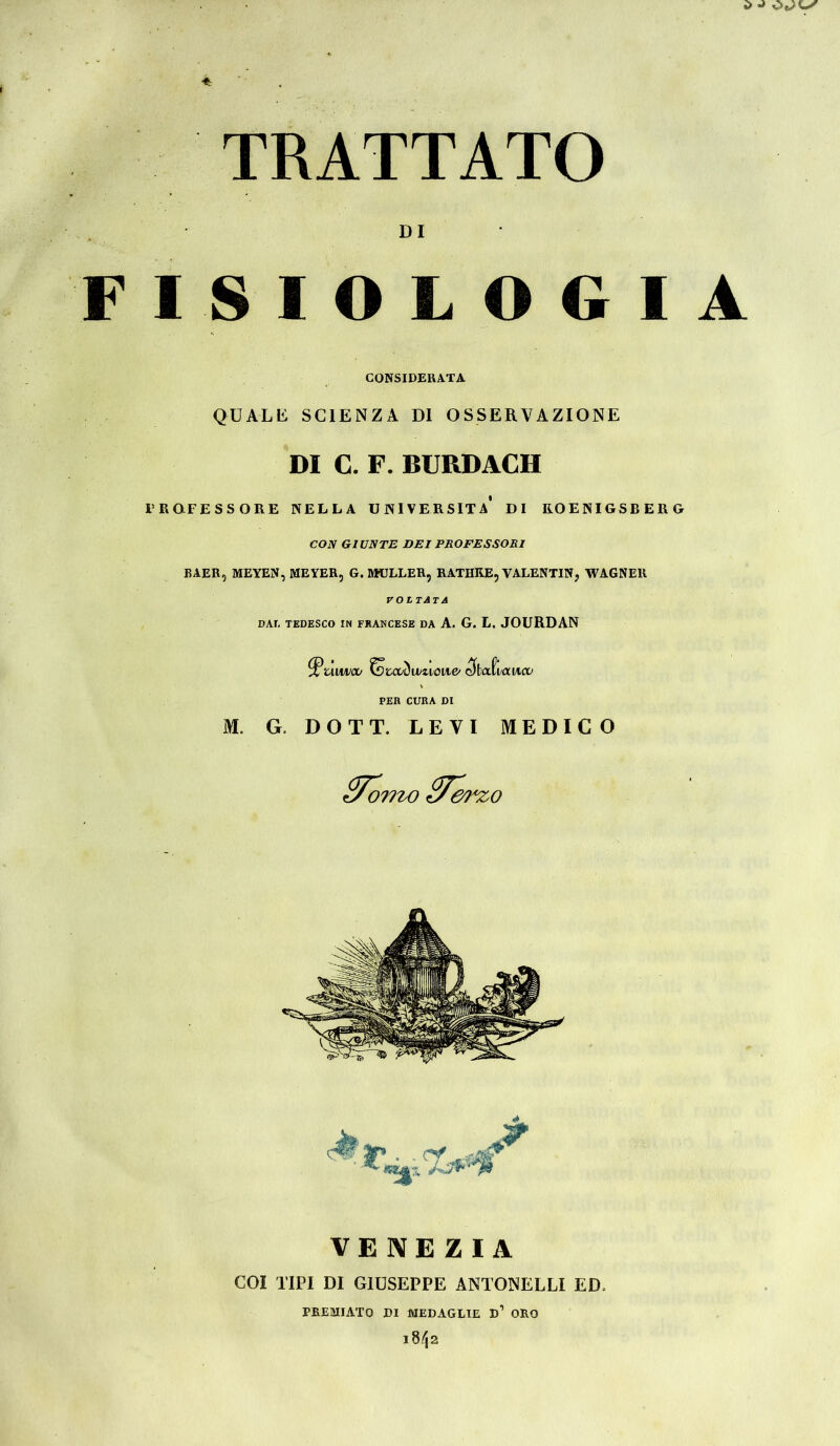 i> TRATTATO DI FISIOLOGIA CONSIDERATA QU AL li SCIENZA DI OSSERVAZIONE DI C. F. BURDACH PROFESSORE NELLA UNIVERSITÀ* DI ROENIGSB ERG CON GIUNTE DEI PROFESSORI BAER, MEYEN, MEYER, G. MÜLLER, RATHRE, VALENTIN, WAGNER voltata DAI, TEDESCO IN FRANCESE DA A. G. L. JOURDAN VENEZIA COI TIPI DI GIUSEPPE ANTONELLI ED. PREMIATO DI MEDAGLIE D1 ORO i8/ja