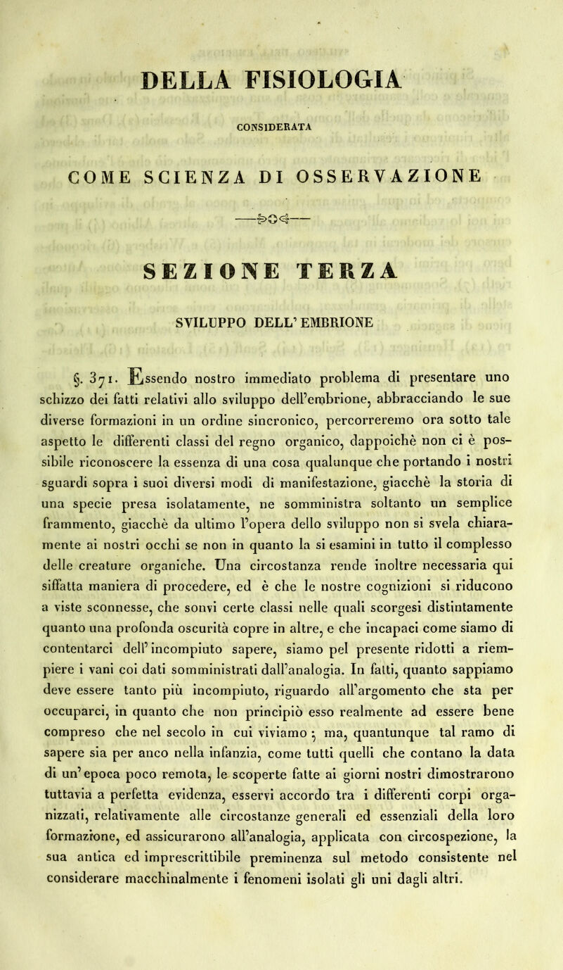 DELLA FISIOLOGIA CONSIDERATA COME SCIENZA DI OSSERVAZIONE —£>Q;<3 SEZIONE TERZA SVILUPPO DELL’ EMBRIONE §. 371. Essendo nostro immediato problema di presentare uno schizzo dei fatti relativi allo sviluppo dell’embrione, abbracciando le sue diverse formazioni in un ordine sincronico, percorreremo ora sotto tale aspetto le differenti classi del regno organico, dappoiché non ci è pos- sibile riconoscere la essenza di una cosa qualunque che portando i nostri sguardi sopra i suoi diversi modi di manifestazione, giacché la storia di una specie presa isolatamente, ne somministra soltanto un semplice frammento, giacché da ultimo l’opera dello sviluppo non si svela chiara- mente ai nostri occhi se non in quanto la si esamini in tutto il complesso delle creature organiche. Una circostanza rende inoltre necessaria qui siffatta maniera di procedere, ed è che le nostre cognizioni si riducono a viste sconnesse, che sonvi certe classi nelle quali scorgesi distintamente quanto una profonda oscurità copre in altre, e che incapaci come siamo di contentarci dell’incompiuto sapere, siamo pel presente ridotti a riem- piere i vani coi dati somministrati dall’analogia. In fatti, quanto sappiamo deve essere tanto più incompiuto, riguardo alfargomento che sta per occuparci, in quanto che non principiò esso realmente ad essere bene compreso che nel secolo in cui viviamo • ma, quantunque tal ramo di sapere sia per anco nella infanzia, come tutti quelli che contano la data di un’epoca poco remota, le scoperte fatte ai giorni nostri dimostrarono tuttavia a perfetta evidenza, esservi accordo tra i differenti corpi orga- nizzati, relativamente alle circostanze generali ed essenziali della loro formazione, ed assicurarono all’analogia, applicata con circospezione, la sua antica ed imprescrittibile preminenza sul metodo consistente nel