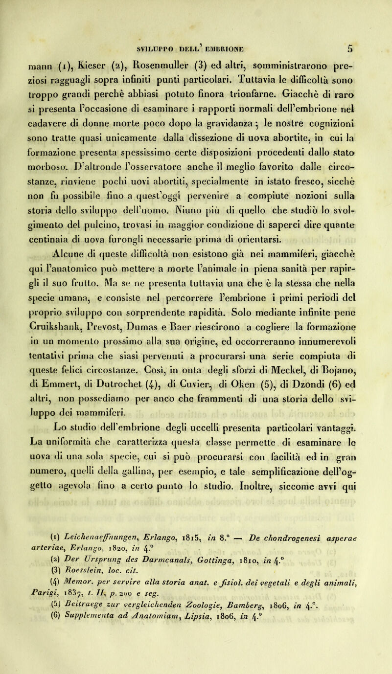 mann (i), Kieser (2), Rosenmuller (3) ed altri, somministrarono pre- ziosi ragguagli sopra infiniti punti particolari. Tuttavia le difficoltà sono troppo grandi perchè abbiasi potuto finora trionfarne. Giacché di raro si presenta l’occasione di esaminare i rapporti normali dell’embrione nel cadavere di donne morte poco dopo la gravidanza \ le nostre cognizioni sono tratte quasi unicamente dalla dissezione di uova abortite, in cui la formazione presenta spessissimo certe disposizioni procedenti dallo stato morboso. D’altronde l’osservatore anche il meglio favorito dalle circo- stanze, rinviene pochi uovi abortiti, specialmente in istato fresco, sicché non fu possibile fino a quest’oggi pervenire a compiute nozioni sulla storia dello sviluppo dell’uomo. Niuno più di quello che studiò lo svol- gimento del pulcino, trovasi in maggior condizione di saperci dire quante centinaia di uova furongli necessarie prima di orientarsi. Alcune di queste difficoltà non esistono già nei mammiferi, giacché qui l’anatomico può mettere a morte l’animale in piena sanità per rapir- gli il suo frutto. Ma se ne presenta tuttavia una che è la stessa che nella specie umana, e consiste nel percorrere l’embrione i primi periodi del proprio sviluppo con sorprendente rapidità. Solo mediante infinite pene Cruikshank, Prevost, Dumas e Baer riescirono a cogliere la formazione in un momento prossimo alla sua origine, ed occorreranno innumerevoli tentativi prima che siasi pervenuti a procurarsi una serie compiuta di queste felici circostanze. Così, in onta degli sforzi di Meckel, di Bojano, di Emmert, di Dutrochet (4), di Cuvier, di Oken (5), di Dzondi (6) ed altri, non possediamo per anco che frammenti di una storia dello svi- luppo dei mammiferi. Lo studio dell’embrione degli uccelli presenta particolari vantaggi. La uniformità che caratterizza questa classe permette di esaminare le uova di una sola specie, cui si può procurarsi con facilità ed in gran numero, quelli della gallina, per esempio, e tale semplificazione dell’og- getto agevola fino a certo punto lo studio. Inoltre, siccome avvi qui (1) Leichenaeffiiungen, Erlango, i8i5, in 8.° — De chondrogenesi aspcrae arteriae, Erlango, 1820, in 4.0 (2) Der Ursprung des Darmcanals, Gottinga, 1810, in 4.0 (3) Roesslein, loc. cit. (4) Memor. per servire alla storia anat. e ßsiol. dei vegetali e degli animali, Parigi, i837, t. Il, p. 200 e seg. (5) Beitraege zur vergleichenden Zoologie, Bamberg, 1806, in 4.0. (6) Supplementa ad Anatomiam, Lipsia, 1806, in 4-°