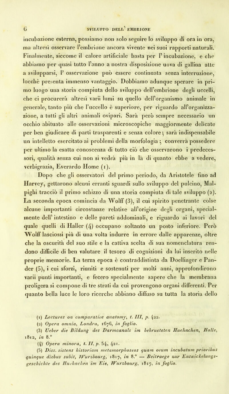 incubazione esterna, possiamo non solo seguire lo sviluppo di ora in ora, ma altresì osservare l’embrione ancora vivente nei suoi rapporti naturali. Finalmente, siccome il calore artificiale basta per l’incubazione, e che abbiamo per quasi tutto l’anno a nostra disposizione uova di gallina atte a svilupparsi, l1 2 3 4 5 osservazione può essere continuata senza interruzione, Iocchè presenta immenso vantaggio. Dobbiamo adunque sperare in pri- mo luogo una storia compiuta dello sviluppo dell’embrione degli uccelli, che ci procurerà altresì varii lumi su quello dell’organismo animale in generale, tanto più che l’uccello è superiore, per riguardo all’organizza- zione, a tutti gli altri animali ovipari. Sarà però sempre necessario un occhio abituato alle osservazioni microscopiche maggiormente delicate per ben giudicare di parti trasparenti e senza colore:, sarà indispensabile un intelletto esercitato ai problemi della morfologia ^ converrà possedere per ultimo la esatta conoscenza di tutto ciò che osservarono i predeces- sori, qualità senza cui non si vedrà più in là di quanto ebbe a vedere, verbigrazia, Everardo Home (i). Dopo che gli osservatori del primo periodo, da Aristotele fino ad Harvey, gettarono alcuni erranti sguardi sullo sviluppo del pulcino, Mal- pighi tracciò il primo schizzo di una storia compiuta di tale sviluppo (2). La seconda epoca comincia da Wolff (3), il cui spirito penetrante colse alcune importanti circostanze relative all’origine degli organi, special- mente dell’ intestino e delle pareti addominali, e riguardo ai lavori del quale quelli di Haller (4) occupano soltanto un posto inferiore. Però Wolff lasciossi più di una volta indurre in errore dalle apparenze, oltre che la oscurità del suo stile e la cattiva scelta di sua nomenclatura ren- dono difficile di ben valutare il tesoro di cognizioni da lui inserito nelle proprie memorie. La terza epoca è contraddistinta da Doellinger e Pan- der (5), i cui sforzi, riuniti e sostenuti per molti anni, approfondirono varii punti importanti, e fecero specialmente sapere che la membrana proligera si compone di tre strati da cui provengono organi differenti. Per quanto bella luce le loro ricerche abbiano diffuso su tutta la storia dello (1) Lectures on comparative anatomy, t. Ili, p. (\ii. (2) Opera omnia, Londra, 1676, in foglio. (3) Ueber die Bildung des Darmcanals im bebrueteten Huehnchen, Halle, 1812, in 8.° (4) Opera minora, t. //, p. 54, 421- (5) Diss. sistens historiam metamorphoseos quam ovum incubatimi prionbus quinque diebus subit, TVurzbourg, 18x7, in 8.° — Beitraege zur Entwic/celungs- geschichte des Huehnchen im Eie, Wurzbourg, 1817, in foglio.