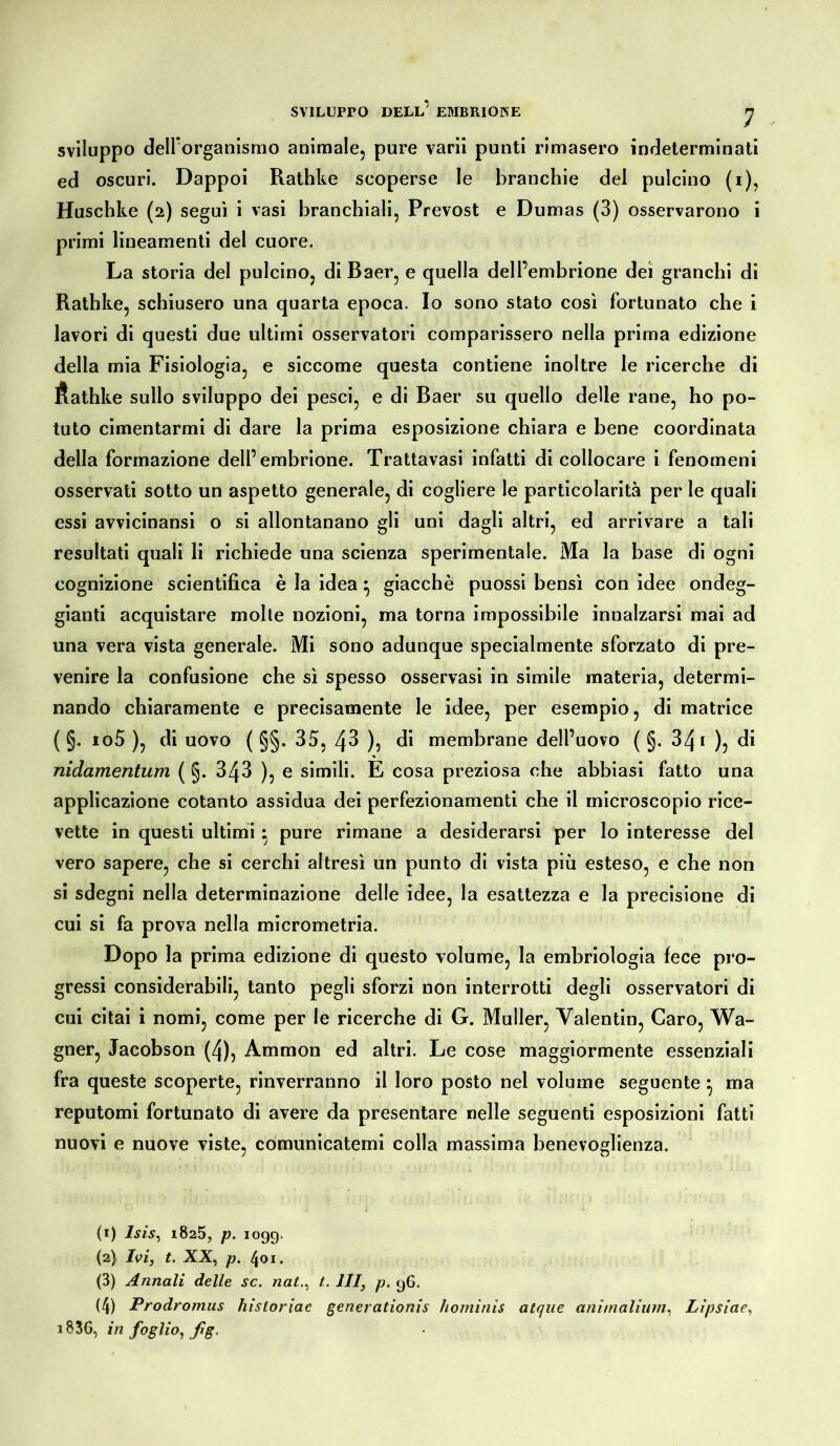 sviluppo dell’organismo animale, pure varii punti rimasero indeterminati ed oscuri. Dappoi Rathke scoperse le branchie del pulcino (i), Huschke (2) seguì i vasi branchiali, Prevost e Dumas (3) osservarono i primi lineamenti del cuore. La storia del pulcino, di Baer, e quella dell’embrione dei granchi di Rathke, schiusero una quarta epoca. Io sono stato così fortunato che i lavori di questi due ultimi osservatori comparissero nella prima edizione della mia Fisiologia, e siccome questa contiene inoltre le ricerche di Äathke sullo sviluppo dei pesci, e di Baer su quello delle rane, ho po- tuto cimentarmi di dare la prima esposizione chiara e bene coordinata della formazione dell’embrione. Trattavasi infatti di collocare i fenomeni osservati sotto un aspetto generale, di cogliere le particolarità per le quali essi avvicinansi o si allontanano gli uni dagli altri, ed arrivare a tali resultati quali li richiede una scienza sperimentale. Ma la base di ogni cognizione scientifica è la idea} giacché puossi bensì con idee ondeg- gianti acquistare molle nozioni, ma torna impossibile innalzarsi mai ad una vera vista generale. Mi sono adunque specialmente sforzato di pre- venire la confusione che sì spesso osservasi in simile materia, determi- nando chiaramente e precisamente le idee, per esempio, di matrice ( §. io5 ), di uovo ( §§. 35, 43 ), di membrane dell’uovo ( g. 341 ), di nidamentum ( §. 343 ), e simili. E cosa preziosa che abbiasi fatto una applicazione cotanto assidua dei perfezionamenti che il microscopio rice- vette in questi ultimi ; pure rimane a desiderarsi per lo interesse del vero sapere, che si cerchi altresì un punto di vista più esteso, e che non si sdegni nella determinazione delle idee, la esattezza e la precisione di cui si fa prova nella micrometria. Dopo la prima edizione di questo volume, la embriologia fece pro- gressi considerabili, tanto pegli sforzi non interrotti degli osservatori di cui citai i nomi, come per le ricerche di G. Müller, Valentin, Caro, Wa- gner, Jacobson (4), Ammon ed altri. Le cose maggiormente essenziali fra queste scoperte, rinverranno il loro posto nel volume seguente• ma reputomi fortunato di avere da presentare nelle seguenti esposizioni fatti nuovi e nuove viste, comunicatemi colla massima benevoglienza. (1) Isis, 1825, p. 1099. (2) Ivi, t. XX, p. 401. (3) Annali delle sc. nat., I. Ili, p. 96. (4) Prodromus hisloriae generationis hominis atque animalium, Lipsiae, i83G, in foglio, fg.