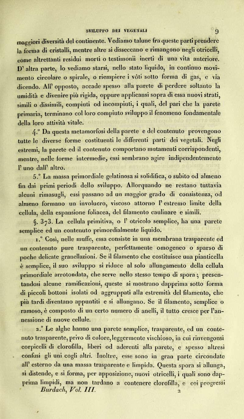 maggiori diversità del continente. Vediamo talune fra queste parti prendere la forma di cristalli, mentre altre si disseccano e rimangono negli otricelli, come altrettanti residui morti o testimonii inerti di una vita anteriore. D’ altra parte, lo vediamo starsi, nello stato liquido, in continuo movi- mento circolare o spirale, o riempiere i vóti sotto forma di gas, e via dicendo. All1 opposto, accade spesso alla parete di perdere soltanto la umidità e divenire più rigida, oppure applicansi sopra di essa nuovi strati, simili o dissimili, compiuti od incompiuti, i quali, del pari che la parete primaria, terminano col loro compiuto sviluppo il fenomeno fondamentale della loro attività vitale. 4-° Da questa metamorfosi della parete e del contenuto provengono tutte le diverse forme costituenti le differenti parti dei vegetali. Negli estremi, la parete ed il contenuto comportano mutamenti corrispondenti, mentre, nelle forme intermedie, essi sembrano agire indipendentemente 1’ uno dall’ altro. 5.° La massa primordiale gelatinosa si solidifica, o subito od almeno fin dai primi periodi dello sviluppo. Allorquando ne restano tuttavia alcuni rimasugli, essi passano ad un maggior grado di consistenza, od almeno formano un involucro, viscoso attorno l’estremo limite della cellula, della espansione foliacea, del filamento caulinare e simili. §. 3*73. La cellula primitiva, o 1’ otricolo semplice, ha una parete semplice ed un contenuto primordialmente liquido. i.° Così, nelle muffe, essa consiste in una membrana trasparente ed un contenuto pure trasparente, perfettamente omogeneo o sparso di poche delicate granellazioni. Se il filamento che costituisce una pianticella è semplice, il suo sviluppo si riduce al solo allungamento della cellula primordiale arrotondata, che serve nello stesso tempo di spora } presen- tandosi alcune ramificazioni, queste si mostrano dapprima sotto forma di piccoli bottoni isolati od aggruppati alla estremità del filamento, che più tardi diventano appuntiti e si allungano. Se il filamento, semplice o ramoso, è composto di un certo numero di anelli, il tutto cresce per l’an- nessione di nuove cellule. 2.0 Le alghe hanno una parete semplice, trasparente, ed un conte- nuto trasparente, privo di colore,leggermente vischioso, in cui rinvengonsi corpicelli di clorofilla, liberi od aderenti alla parete, e spesso altresì confusi gli uni cogli altri. Inoltre, esse sono in gran parte circondate all’ esterno da una massa trasparente e limpida. Questa spora si allunga, si distende, e si forma, per apposizione, nuovi otricelli, i quali sono dap- prima limpidi, ma non tardano a contenere clorofilla, e coi progressi Bardacii, Voi. Ili 2